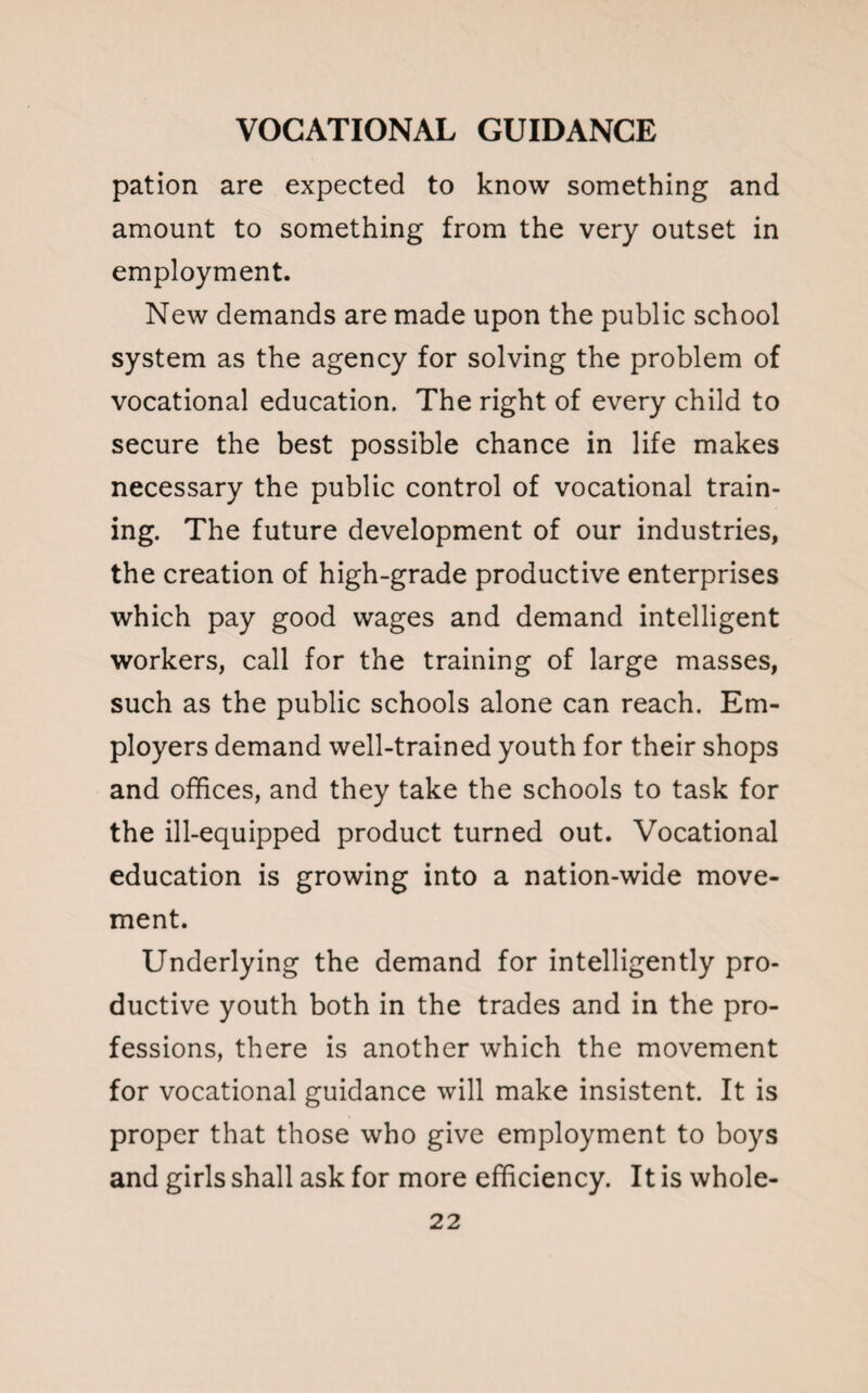 pation are expected to know something and amount to something from the very outset in employment. New demands are made upon the public school system as the agency for solving the problem of vocational education. The right of every child to secure the best possible chance in life makes necessary the public control of vocational train¬ ing. The future development of our industries, the creation of high-grade productive enterprises which pay good wages and demand intelligent workers, call for the training of large masses, such as the public schools alone can reach. Em¬ ployers demand well-trained youth for their shops and offices, and they take the schools to task for the ill-equipped product turned out. Vocational education is growing into a nation-wide move¬ ment. Underlying the demand for intelligently pro¬ ductive youth both in the trades and in the pro¬ fessions, there is another which the movement for vocational guidance will make insistent. It is proper that those who give employment to boys and girls shall ask for more efficiency. It is whole-