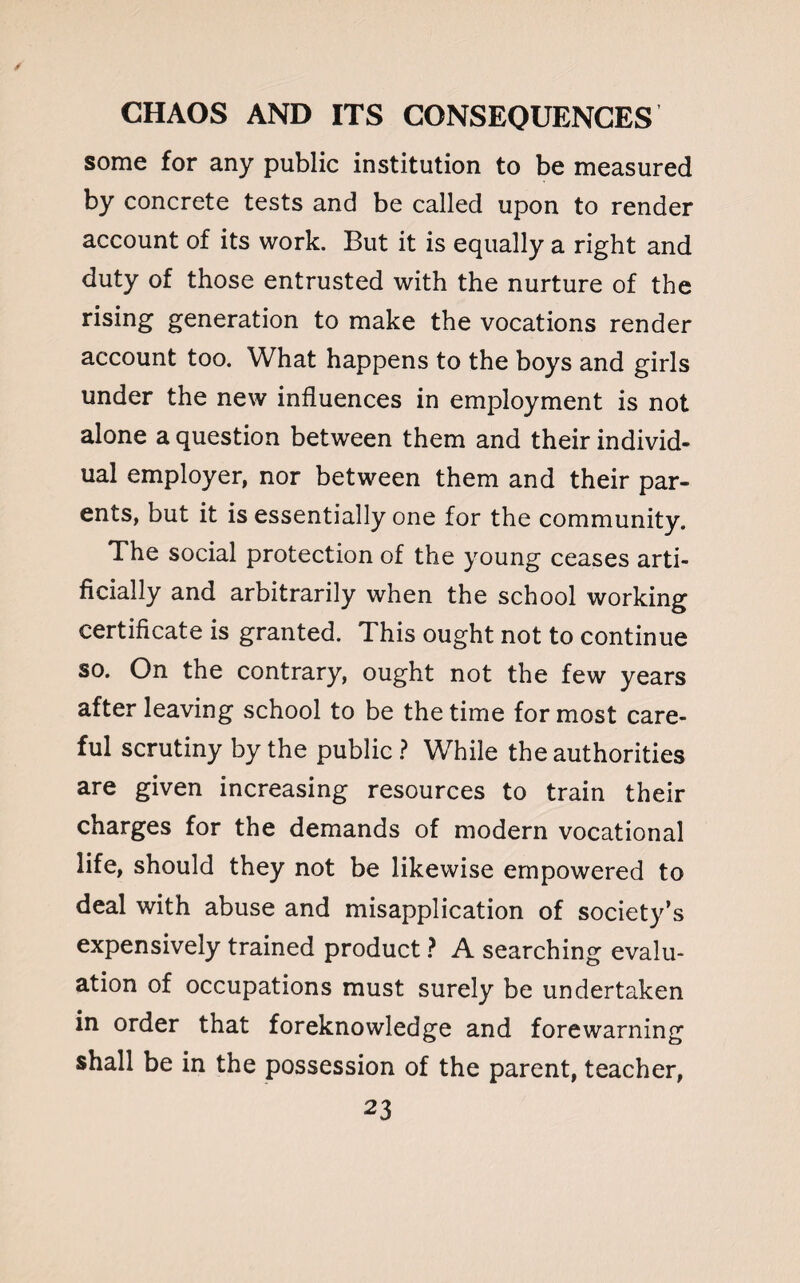 some for any public institution to be measured by concrete tests and be called upon to render account of its work. But it is equally a right and duty of those entrusted with the nurture of the rising generation to make the vocations render account too. What happens to the boys and girls under the new influences in employment is not alone a question between them and their individ¬ ual employer, nor between them and their par¬ ents, but it is essentially one for the community. The social protection of the young ceases arti¬ ficially and arbitrarily when the school working certificate is granted. This ought not to continue so. On the contrary, ought not the few years after leaving school to be the time for most care¬ ful scrutiny by the public ? While the authorities are given increasing resources to train their charges for the demands of modern vocational life, should they not be likewise empowered to deal with abuse and misapplication of society’s expensively trained product ? A searching evalu¬ ation of occupations must surely be undertaken in order that foreknowledge and forewarning shall be in the possession of the parent, teacher,