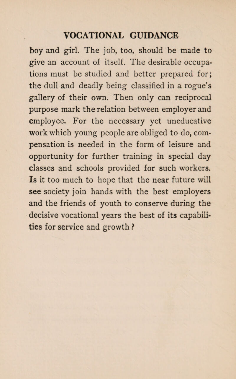 boy and girl. The job, too, should be made to give an account of itself. The desirable occupa¬ tions must be studied and better prepared for; the dull and deadly being classified in a rogue’s gallery of their own. Then only can reciprocal purpose mark the relation between employer and employee. For the necessary yet uneducative work which young people are obliged to do, com¬ pensation is needed in the form of leisure and opportunity for further training in special day classes and schools provided for such workers. Is it too much to hope that the near future will see society join hands with the best employers and the friends of youth to conserve during the decisive vocational years the best of its capabili¬ ties for service and growth ?