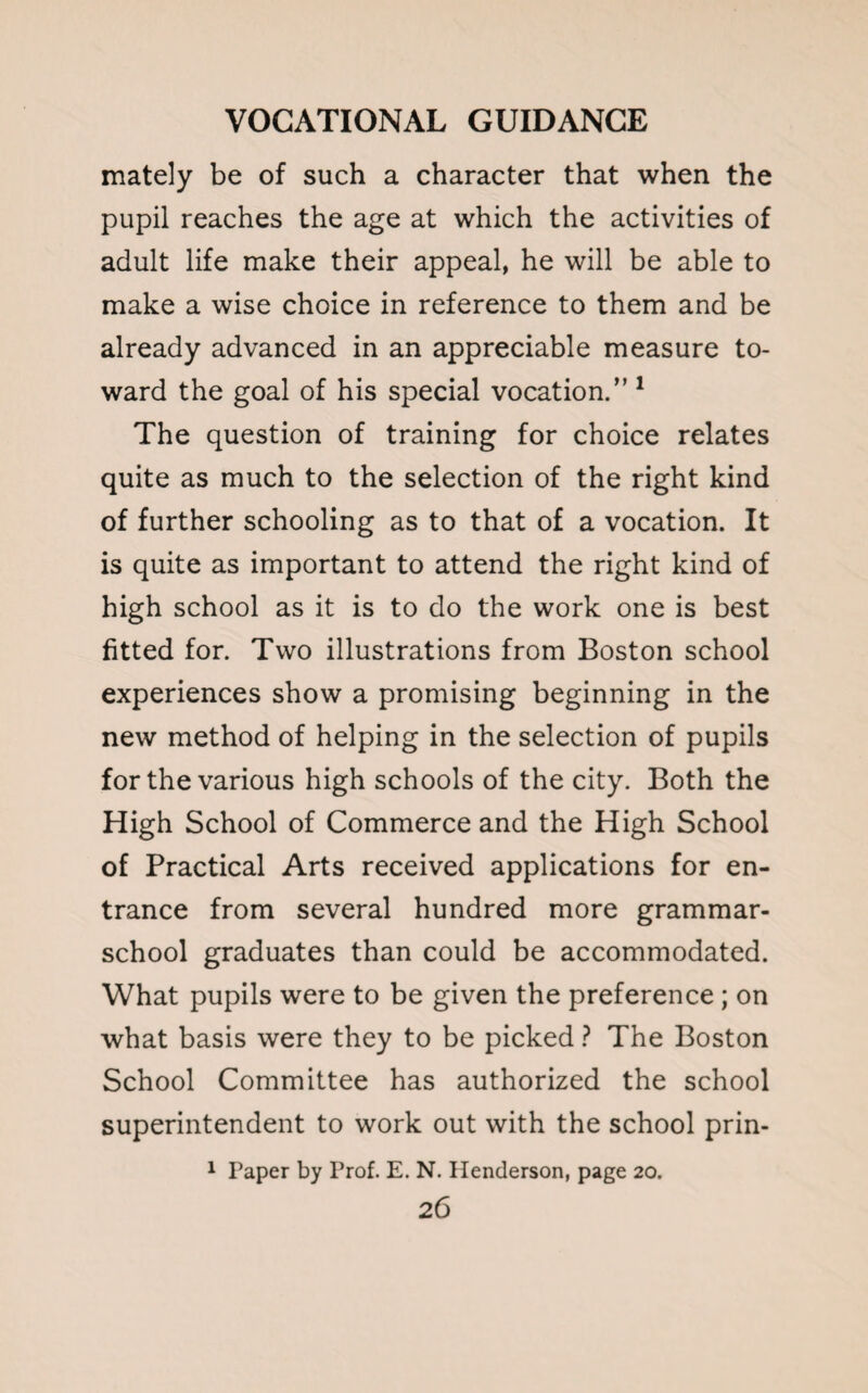 mately be of such a character that when the pupil reaches the age at which the activities of adult life make their appeal, he will be able to make a wise choice in reference to them and be already advanced in an appreciable measure to¬ ward the goal of his special vocation.” 1 The question of training for choice relates quite as much to the selection of the right kind of further schooling as to that of a vocation. It is quite as important to attend the right kind of high school as it is to do the work one is best fitted for. Two illustrations from Boston school experiences show a promising beginning in the new method of helping in the selection of pupils for the various high schools of the city. Both the High School of Commerce and the High School of Practical Arts received applications for en¬ trance from several hundred more grammar- school graduates than could be accommodated. What pupils were to be given the preference; on what basis were they to be picked ? The Boston School Committee has authorized the school superintendent to work out with the school prin- 1 Paper by Prof. E. N. Henderson, page 20.