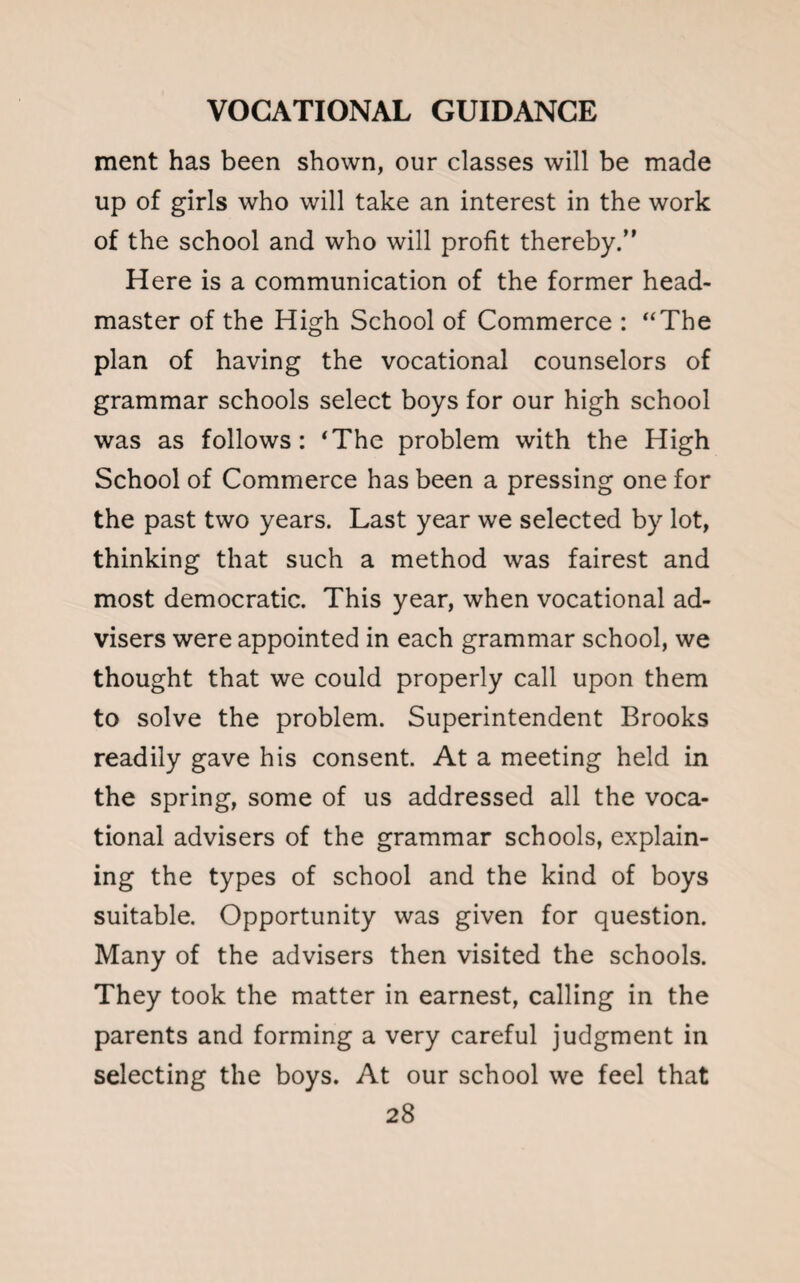 ment has been shown, our classes will be made up of girls who will take an interest in the work of the school and who will profit thereby.” Here is a communication of the former head¬ master of the High School of Commerce : “The plan of having the vocational counselors of grammar schools select boys for our high school was as follows: ‘The problem with the High School of Commerce has been a pressing one for the past two years. Last year we selected by lot, thinking that such a method was fairest and most democratic. This year, when vocational ad¬ visers were appointed in each grammar school, we thought that we could properly call upon them to solve the problem. Superintendent Brooks readily gave his consent. At a meeting held in the spring, some of us addressed all the voca¬ tional advisers of the grammar schools, explain¬ ing the types of school and the kind of boys suitable. Opportunity was given for question. Many of the advisers then visited the schools. They took the matter in earnest, calling in the parents and forming a very careful judgment in selecting the boys. At our school we feel that