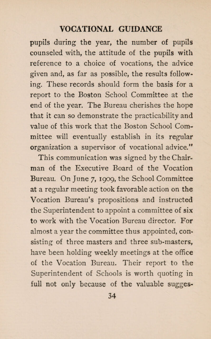 pupils during the year, the number of pupils counseled with, the attitude of the pupils with reference to a choice of vocations, the advice given and, as far as possible, the results follow¬ ing. These records should form the basis for a report to the Boston School Committee at the end of the year. The Bureau cherishes the hope that it can so demonstrate the practicability and value of this work that the Boston School Com¬ mittee will eventually establish in its regular organization a supervisor of vocational advice.” This communication was signed by the Chair¬ man of the Executive Board of the Vocation Bureau. On June 7, 1909, the School Committee at a regular meeting took favorable action on the Vocation Bureau’s propositions and instructed the Superintendent to appoint a committee of six to work with the Vocation Bureau director. For almost a year the committee thus appointed, con¬ sisting of three masters and three sub-masters, have been holding weekly meetings at the office of the Vocation Bureau. Their report to the Superintendent of Schools is worth quoting in full not only because of the valuable sugges-