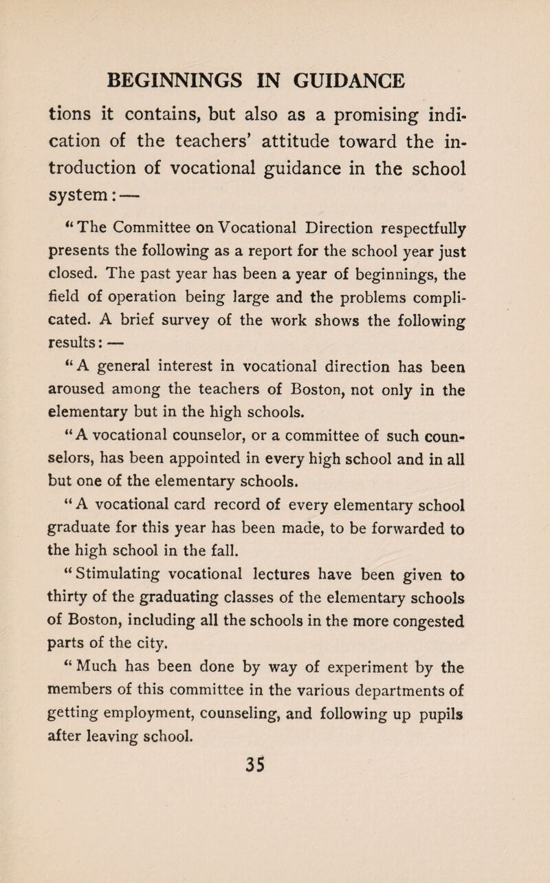 tions it contains, but also as a promising indi¬ cation of the teachers’ attitude toward the in¬ troduction of vocational guidance in the school system: — “ The Committee on Vocational Direction respectfully presents the following as a report for the school year just closed. The past year has been a year of beginnings, the field of operation being large and the problems compli¬ cated. A brief survey of the work shows the following results: — “A general interest in vocational direction has been aroused among the teachers of Boston, not only in the elementary but in the high schools. “A vocational counselor, or a committee of such coun¬ selors, has been appointed in every high school and in all but one of the elementary schools. “ A vocational card record of every elementary school graduate for this year has been made, to be forwarded to the high school in the fall. “Stimulating vocational lectures have been given to thirty of the graduating classes of the elementary schools of Boston, including all the schools in the more congested parts of the city. “ Much has been done by way of experiment by the members of this committee in the various departments of getting employment, counseling, and following up pupils after leaving school.