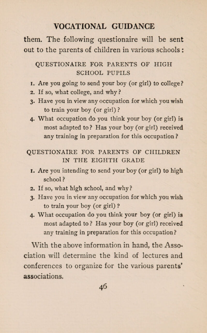 them. The following questionaire will be sent out to the parents of children in various schools : QUESTIONAIRE FOR PARENTS OF HIGH SCHOOL PUPILS 1. Are you going to send your boy (or girl) to college? 2. If so, what college, and why ? 3. Have you in view any occupation for which you wish to train your boy (or girl) ? 4. What occupation do you think your boy (or girl) is most adapted to ? Has your boy (or girl) received any training in preparation for this occupation ? QUESTIONAIRE FOR PARENTS OF CHILDREN IN THE EIGHTH GRADE 1. Are you intending to send your boy (or girl) to high school ? 2. If so, what high school, and why? 3. Have you in view any occupation for which you wish to train your boy (or girl) ? 4. What occupation do you think your boy (or girl) is most adapted to ? Has your boy (or girl) received any training in preparation for this occupation? With the above information in hand, the Asso¬ ciation will determine the kind of lectures and conferences to organize for the various parents' associations.