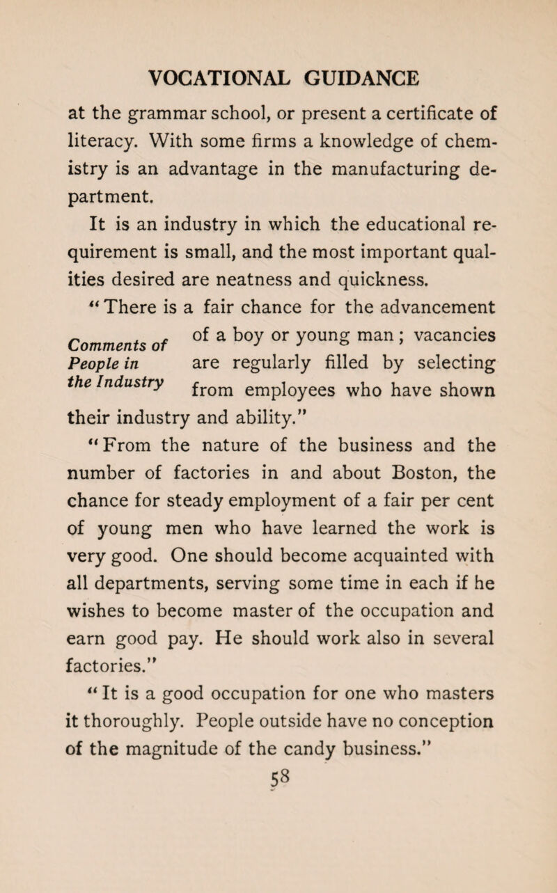 at the grammar school, or present a certificate of literacy. With some firms a knowledge of chem¬ istry is an advantage in the manufacturing de¬ partment. It is an industry in which the educational re¬ quirement is small, and the most important qual¬ ities desired are neatness and quickness. “ There is a fair chance for the advancement Comments of a k°y 0r youn& man > vacancies People in are regularly filled by selecting the Industry from employees who have shown their industry and ability.” “From the nature of the business and the number of factories in and about Boston, the chance for steady employment of a fair per cent of young men who have learned the work is very good. One should become acquainted with all departments, serving some time in each if he wishes to become master of the occupation and earn good pay. He should work also in several factories.” “ It is a good occupation for one who masters it thoroughly. People outside have no conception of the magnitude of the candy business.”