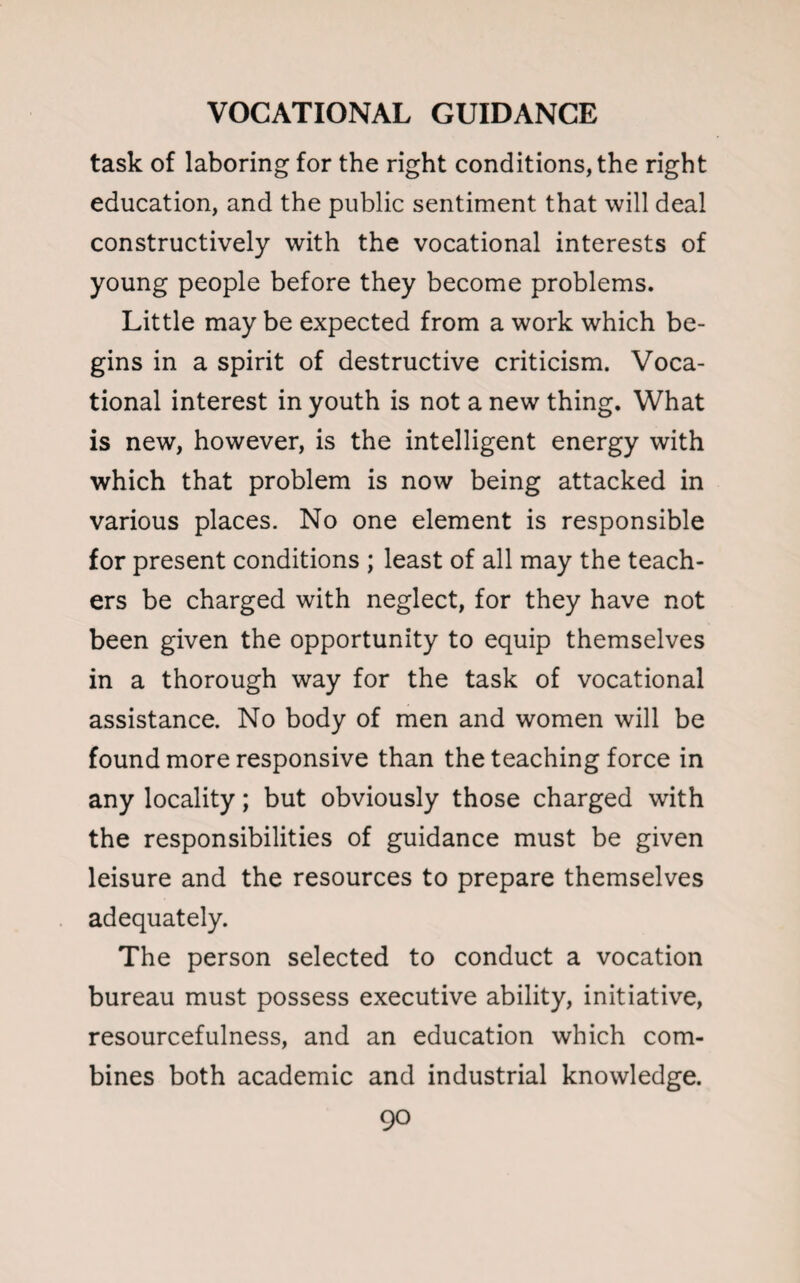 task of laboring for the right conditions, the right education, and the public sentiment that will deal constructively with the vocational interests of young people before they become problems. Little may be expected from a work which be¬ gins in a spirit of destructive criticism. Voca¬ tional interest in youth is not a new thing. What is new, however, is the intelligent energy with which that problem is now being attacked in various places. No one element is responsible for present conditions ; least of all may the teach¬ ers be charged with neglect, for they have not been given the opportunity to equip themselves in a thorough way for the task of vocational assistance. No body of men and women will be found more responsive than the teaching force in any locality; but obviously those charged with the responsibilities of guidance must be given leisure and the resources to prepare themselves adequately. The person selected to conduct a vocation bureau must possess executive ability, initiative, resourcefulness, and an education which com¬ bines both academic and industrial knowledge.