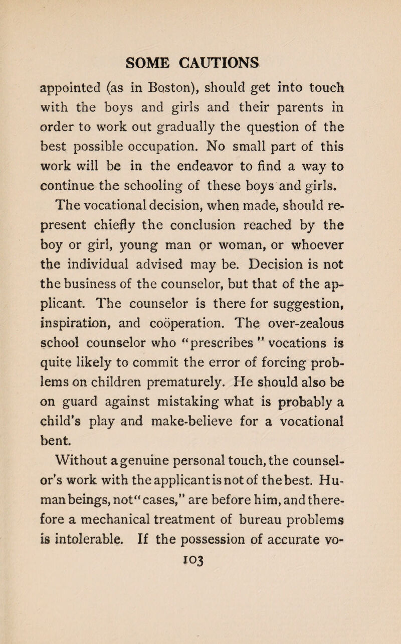 appointed (as in Boston), should get into touch with the boys and girls and their parents in order to work out gradually the question of the best possible occupation. No small part of this work will be in the endeavor to find a way to continue the schooling of these boys and girls. The vocational decision, when made, should re¬ present chiefly the conclusion reached by the boy or girl, young man or woman, or whoever the individual advised may be. Decision is not the business of the counselor, but that of the ap¬ plicant. The counselor is there for suggestion, inspiration, and cooperation. The over-zealous school counselor who “ prescribes ” vocations is quite likely to commit the error of forcing prob¬ lems on children prematurely. He should also be on guard against mistaking what is probably a child’s play and make-believe for a vocational bent. Without agenuine personal touch, the counsel¬ or’s work with the applicant is not of the best. Hu¬ man beings, not“ cases,” are before him, and there¬ fore a mechanical treatment of bureau problems is intolerable. If the possession of accurate vo-