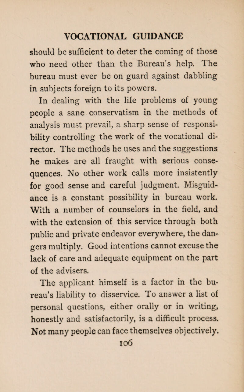 should be sufficient to deter the coming of those who need other than the Bureau’s help. The bureau must ever be on guard against dabbling in subjects foreign to its powers. In dealing with the life problems of young people a sane conservatism in the methods of analysis must prevail, a sharp sense of responsi¬ bility controlling the work of the vocational di¬ rector. The methods he uses and the suggestions he makes are all fraught with serious conse¬ quences. No other work calls more insistently for good sense and careful judgment. Misguid¬ ance is a constant possibility in bureau work. With a number of counselors in the field, and with the extension of this service through both public and private endeavor everywhere, the dan¬ gers multiply. Good intentions cannot excuse the lack of care and adequate equipment on the part of the advisers. The applicant himself is a factor in the bu¬ reau’s liability to disservice. To answer a list of personal questions, either orally or in writing, honestly and satisfactorily, is a difficult process. Not many people can face themselves objectively. io6
