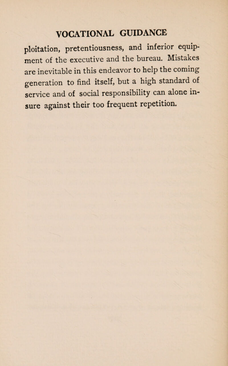 ploitation, pretentiousness, and inferior equip¬ ment of the executive and the bureau. Mistakes are inevitable in this endeavor to help the coming generation to find itself, but a high standard of service and of social responsibility can alone in¬ sure against their too frequent repetition.