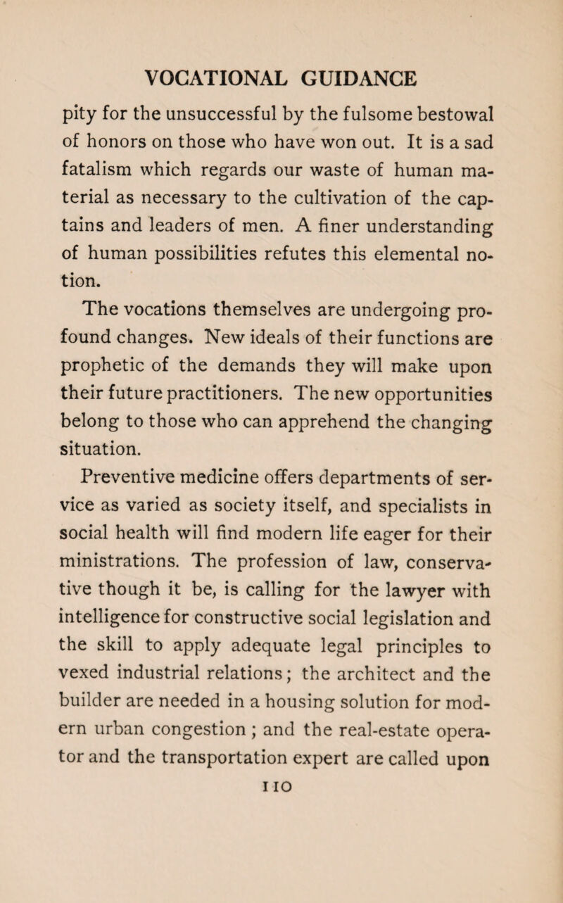 pity for the unsuccessful by the fulsome bestowal of honors on those who have won out. It is a sad fatalism which regards our waste of human ma¬ terial as necessary to the cultivation of the cap¬ tains and leaders of men. A finer understanding of human possibilities refutes this elemental no¬ tion. The vocations themselves are undergoing pro¬ found changes. New ideals of their functions are prophetic of the demands they will make upon their future practitioners. The new opportunities belong to those who can apprehend the changing situation. Preventive medicine offers departments of ser¬ vice as varied as society itself, and specialists in social health will find modern life eager for their ministrations. The profession of law, conserva¬ tive though it be, is calling for the lawyer with intelligence for constructive social legislation and the skill to apply adequate legal principles to vexed industrial relations; the architect and the builder are needed in a housing solution for mod¬ ern urban congestion ; and the real-estate opera¬ tor and the transportation expert are called upon i io