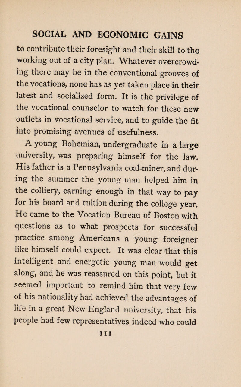 to contribute their foresight and their skill to the working out of a city plan. Whatever overcrowd¬ ing there may be in the conventional grooves of the vocations, none has as yet taken place in their latest and socialized form. It is the privilege of the vocational counselor to watch for these new outlets in vocational service, and to guide the fit into promising avenues of usefulness. A young Bohemian, undergraduate in a large university, was preparing himself for the law. His father is a Pennsylvania coal-miner, and dur¬ ing the summer the young man helped him in the colliery, earning enough in that way to pay for his board and tuition during the college year. He came to the Vocation Bureau of Boston with questions as to what prospects for successful practice among Americans a young foreigner like himself could expect. It was clear that this intelligent and energetic young man would get along, and he was reassured on this point, but it seemed important to remind him that very few of his nationality had achieved the advantages of life in a great New England university, that his people had few representatives indeed who could in