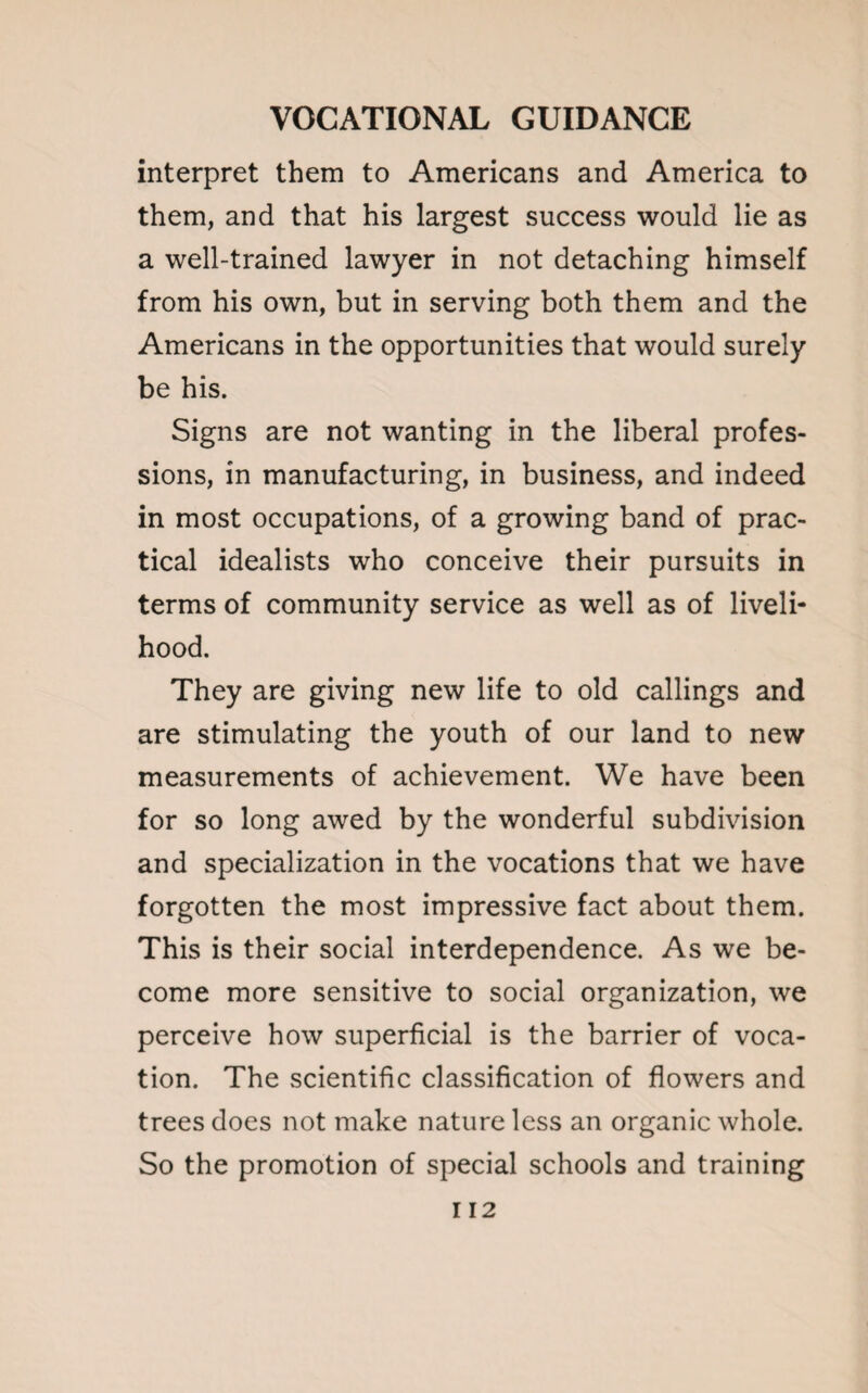 interpret them to Americans and America to them, and that his largest success would lie as a well-trained lawyer in not detaching himself from his own, but in serving both them and the Americans in the opportunities that would surely be his. Signs are not wanting in the liberal profes¬ sions, in manufacturing, in business, and indeed in most occupations, of a growing band of prac¬ tical idealists who conceive their pursuits in terms of community service as well as of liveli¬ hood. They are giving new life to old callings and are stimulating the youth of our land to new measurements of achievement. We have been for so long awed by the wonderful subdivision and specialization in the vocations that we have forgotten the most impressive fact about them. This is their social interdependence. As we be¬ come more sensitive to social organization, we perceive how superficial is the barrier of voca¬ tion. The scientific classification of flowers and trees does not make nature less an organic whole. So the promotion of special schools and training