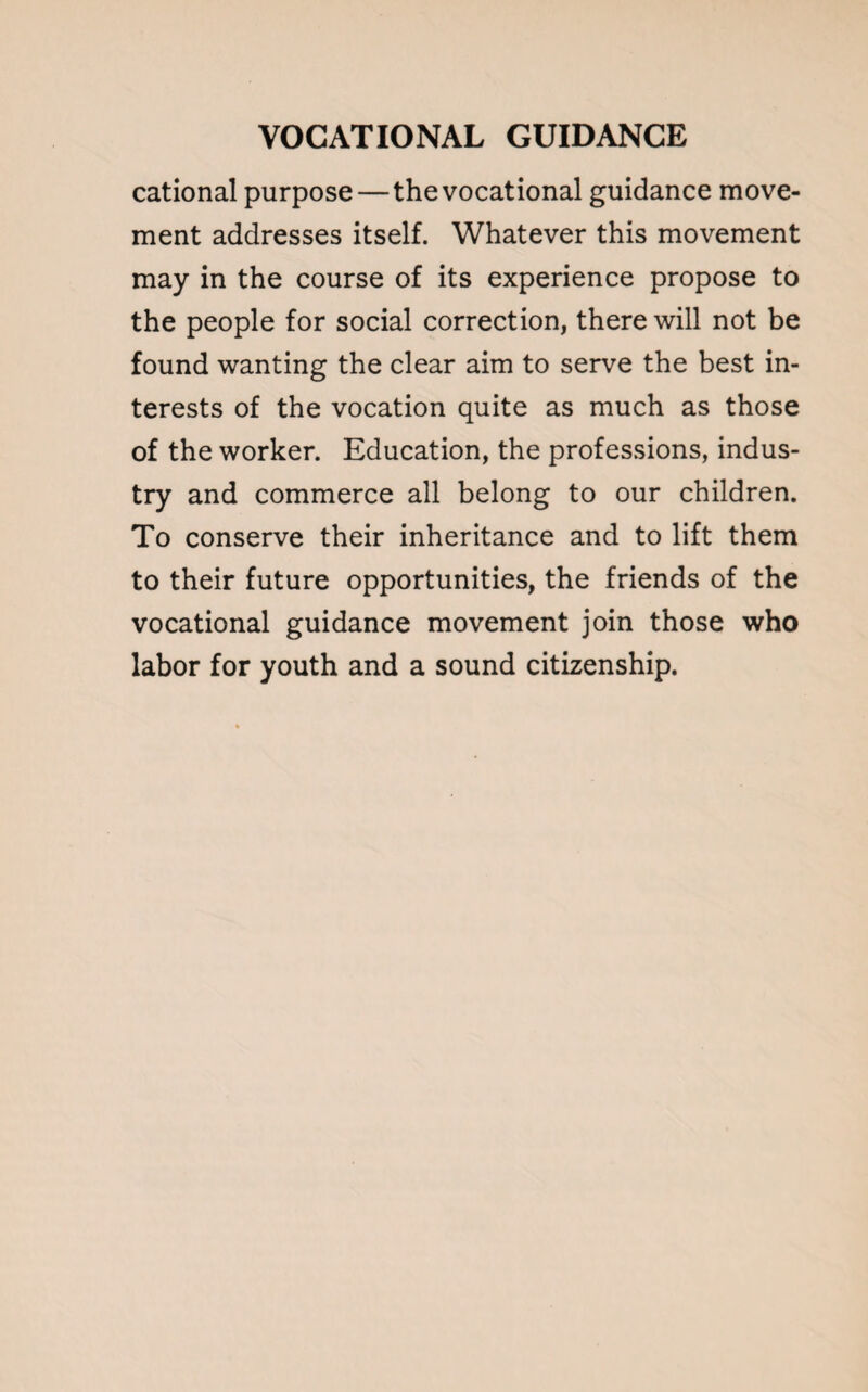 cational purpose—the vocational guidance move¬ ment addresses itself. Whatever this movement may in the course of its experience propose to the people for social correction, there will not be found wanting the clear aim to serve the best in¬ terests of the vocation quite as much as those of the worker. Education, the professions, indus¬ try and commerce all belong to our children. To conserve their inheritance and to lift them to their future opportunities, the friends of the vocational guidance movement join those who labor for youth and a sound citizenship.