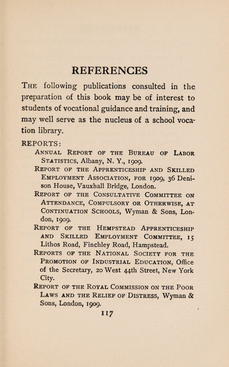 REFERENCES The following publications consulted in the preparation of this book may be of interest to students of vocational guidance and training, and may well serve as the nucleus of a school voca¬ tion library. REPORTS: Annual Report of the Bureau of Labor Statistics, Albany, N. Y., 1909. Report of the Apprenticeship and Skilled Employment Association, for 1909, 36 Deni¬ son House, Vauxhall Bridge, London. Report of the Consultative Committee on Attendance, Compulsory or Otherwise, at Continuation Schools, Wyman & Sons, Lon¬ don, 1909. Report of the Hempstead Apprenticeship and Skilled Employment Committee, 15 Lithos Road, Finchley Road, Hampstead. Reports of the National Society for the Promotion of Industrial Education, Office of the Secretary, 20 West 44th Street, New York City. Report of the Royal Commission on the Poor Laws and the Relief of Distress, Wyman & Sons, London, 1909. 11?