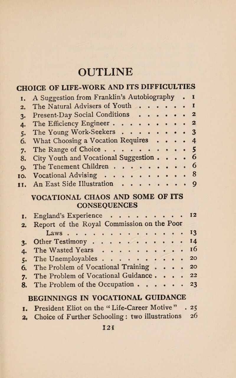 OUTLINE CHOICE OF LIFE-WORK AND ITS DIFFICULTIES 1. A Suggestion from Franklin’s Autobiography . I 2. The Natural Advisers of Youth ...... I 3. Present-Day Social Conditions.2 4. The Efficiency Engineer.2 5. The Young Work-Seekers.3 6. What Choosing a Vocation Requires .... 4 7. The Range of Choice.5 8. City Youth and Vocational Suggestion .... 6 9. The Tenement Children , ..6 10. Vocational Advising.. . 8 11, An East Side Illustration . ...9 VOCATIONAL CHAOS AND SOME OF ITS CONSEQUENCES 1. England’s Experience.12 2. Report of the Royal Commission on the Poor Laws.. . 13 3. Other Testimony.14 4. The Wasted Years..16 5. The Unemployables.20 6. The Problem of Vocational Training .... 20 7. The Problem of Vocational Guidance .... 22 8. The Problem of the Occupation.23 BEGINNINGS IN VOCATIONAL GUIDANCE 1. President Eliot on the “ Life-Career Motive” . 25 2. Choice of Further Schooling: two illustrations 26