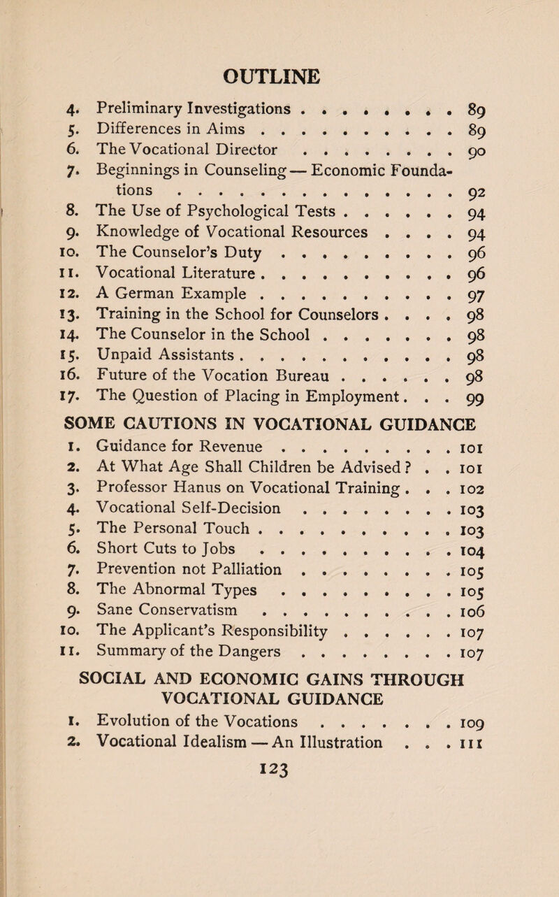 4. Preliminary Investigations.. • . 89 5. Differences in Aims.89 6. The Vocational Director. 90 7. Beginnings in Counseling— Economic Founda¬ tions .92 8. The Use of Psychological Tests.94 9. Knowledge of Vocational Resources .... 94 10. The Counselor’s Duty.96 11. Vocational Literature. ......... 96 12. A German Example.97 13. Training in the School for Counselors .... 98 14. The Counselor in the School.98 15. Unpaid Assistants.98 16. Future of the Vocation Bureau.98 17. The Question of Placing in Employment. . . 99 SOME CAUTIONS IN VOCATIONAL GUIDANCE 1. Guidance for Revenue.101 2. At What Age Shall Children be Advised ? . .101 3. Professor Hanus on Vocational Training . . . 102 4. Vocational Self-Decision ..103 5. The Personal Touch.„ 103 6. Short Cuts to Jobs.104 7. Prevention not Palliation.105 8. The Abnormal Types.105 9. Sane Conservatism ..106 10. The Applicant’s Responsibility ...... 107 11. Summary of the Dangers.107 SOCIAL AND ECONOMIC GAINS THROUGH VOCATIONAL GUIDANCE 1. Evolution of the Vocations.109 2. Vocational Idealism—An Illustration . . .111