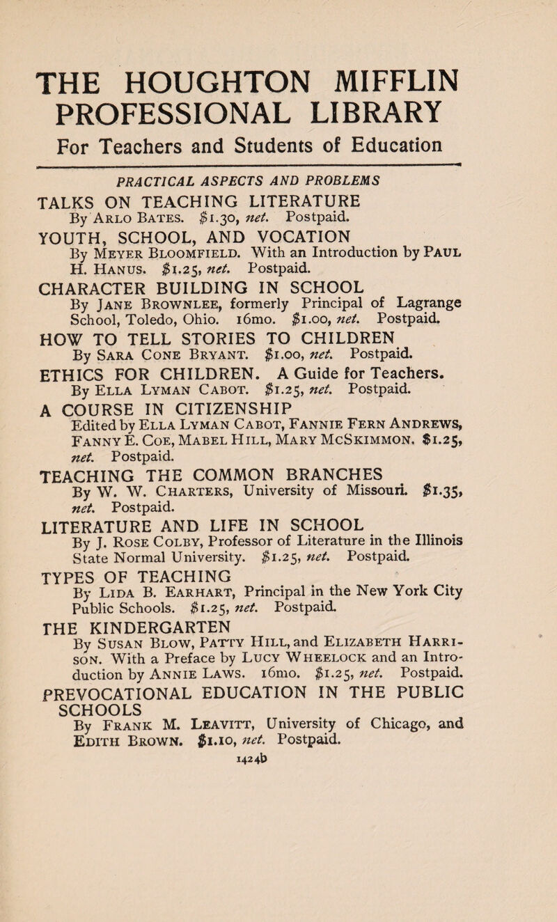 PROFESSIONAL LIBRARY For Teachers and Students of Education PRACTICAL ASPECTS AND PROBLEMS TALKS ON TEACHING LITERATURE By Arlo Bates. $1.30, net. Postpaid. YOUTH, SCHOOL, AND VOCATION By Meyer Bloomfield. With an Introduction by Paul H. Hanus. $1.25, net. Postpaid. CHARACTER BUILDING IN SCHOOL By Jane Brownlee, formerly Principal of Lagrange School, Toledo, Ohio. i6mo. $1.00, net. Postpaid. HOW TO TELL STORIES TO CHILDREN By Sara Cone Bryant. $1.00, net. Postpaid. ETHICS FOR CHILDREN. A Guide for Teachers. By Ella Lyman Cabot. $1.25, net. Postpaid. A COURSE IN CITIZENSHIP Edited by Ella Lyman Cabot, Fannie Fern Andrews, Fanny E. Coe, Mabel Hill, Mary McSkimmon. $1.25, net. Postpaid. TEACHING THE COMMON BRANCHES By W. W. Charters, University of Missouri. $1.35, net. Postpaid. LITERATURE AND LIFE IN SCHOOL By J. Rose Colby, Professor of Literature in the Illinois State Normal University. #1.25, net. Postpaid. TYPES OF TEACHING By Lida B. Ear hart, Principal in the New York City Public Schools. #1.25, net. Postpaid. THE KINDERGARTEN By Susan Blow, Patty Hill, and Elizabeth Harri¬ son. With a Preface by Lucy Wheelock and an Intro¬ duction by Annie Laws. i6mo. $1.25, net. Postpaid. PREVOCATIONAL EDUCATION IN THE PUBLIC SCHOOLS By Frank M. Leavitt, University of Chicago, and Edith Brown. $1.10, net. Postpaid.