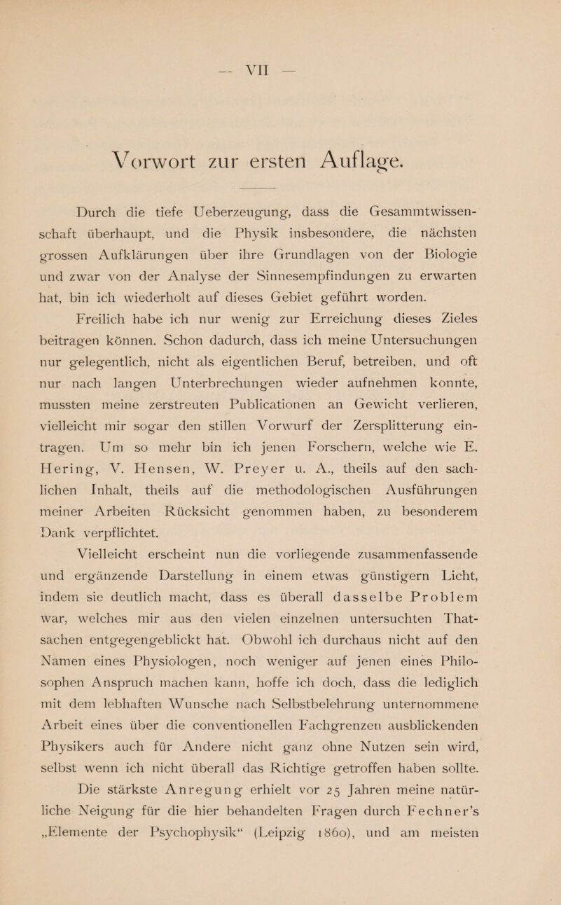 Vorwort zur ersten Auflage. Durch die tiefe Ueberzeugung, dass die GesammtWissen¬ schaft überhaupt, und die Physik insbesondere, die nächsten grossen Aufklärungen über ihre Grundlagen von der Biologie und zwar von der Analyse der Sinnesempfindungen zu erwarten hat, bin ich wiederholt auf dieses Gebiet geführt worden. Freilich habe ich nur wenig zur Erreichung dieses Zieles beitragen können. Schon dadurch, dass ich meine Untersuchungen nur gelegentlich, nicht als eigentlichen Beruf, betreiben, und oft nur nach langen Unterbrechungen wieder aufnehmen konnte, mussten meine zerstreuten Publicationen an Gewicht verlieren, vielleicht mir sogar den stillen Vorwurf der Zersplitterung ein- trag'en. Um so mehr bin ich jenen Forschern, welche wie E. Hering, V. Hensen, W. Preyer u. A., theils auf den sach¬ lichen Inhalt, theils auf die methodologischen Ausführungen meiner Arbeiten Rücksicht genommen haben, zu besonderem Dank verpflichtet. Vielleicht erscheint nun die vorliegende zusammenfassende und ergänzende Darstellung in einem etwas günstigem Licht, indem sie deutlich macht, dass es überall dasselbe Problem war, welches mir aus den vielen einzelnen untersuchten That- sachen entgegengeblickt hat. Obwohl ich durchaus nicht auf den Namen eines Physiologen, noch weniger auf jenen eines Philo¬ sophen Anspruch machen kann, hoffe ich doch, dass die lediglich mit dem lebhaften Wunsche nach Selbstbelehrung unternommene Arbeit eines über die conventioneilen Eachgrenzen ausblickenden Physikers auch für Andere nicht ganz ohne Nutzen sein wird, selbst wenn ich nicht überall das Richtige getroffen haben sollte. Die stärkste Anregung erhielt vor 25 Jahren meine natür¬ liche Neigung für die hier behandelten Fragen durch Eechner’s „Elemente der Psychophysik“ (Leipzig 1860), und am meisten