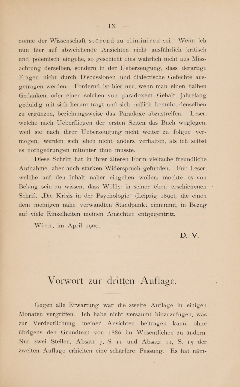 nomie der Wissenschaft störend zu eliminiren sei. Wenn ich nun hier auf abweichende Ansichten nicht ausführlich kritisch und polemisch eingehe, so geschieht dies wahrlich nicht aus Miss¬ achtung derselben, sondern in der Ueberzeugung, dass derartige Fragen nicht durch Discussionen und dialectische Gefechte aus¬ getragen werden. Fördernd ist hier nur, wenn man einen halben Gedanken, oder einen solchen von paradoxem Gehalt, jahrelang geduldig* mit sich herum trägt und sich redlich bemüht, denselben zu ergänzen, beziehungsweise das Paradoxe abzustreifen. Leser, welche nach Ueberfliegen der ersten Seiten das Buch weglegen, weil sie nach ihrer Ueberzeugung nicht weiter zu folgen ver¬ mögen, werden sich eben nicht anders verhalten, als ich selbst es nothgedrungen mitunter thun musste. Diese Schrift hat in ihrer älteren Form vielfache freundliche Aufnahme, aber auch starken Widerspruch gefunden. Für Leser, welche auf den Inhalt näher eing*ehen wollen, möchte es von Belang sein zu wissen, dass Willy in seiner eben erschienenen Schrift „Die Krisis in der Psychologie“ (Leipzig 1899), die einen dem meinigen nahe verwandten Standpunkt einnimmt, in Bezug auf viele Einzelheiten meinen Ansichten entgegentritt. Wien, im April 1900. D. V. Vorwort zur dritten Auflage. Gegen alle Erwartung war die zweite Auflage in einigen Monaten vergriffen. Ich habe nicht versäumt hinzuzufügen, was zur Verdeutlichung meiner Ansichten beitragen kann, ohne übrigens den Grundtext von 1886 im Wesentlichen zu ändern. Nur zwei Stellen, Absatz 7, S. 11 und Absatz 11, S. 15 der zweiten Auflage erhielten eine schärfere Fassung. Es hat näm-