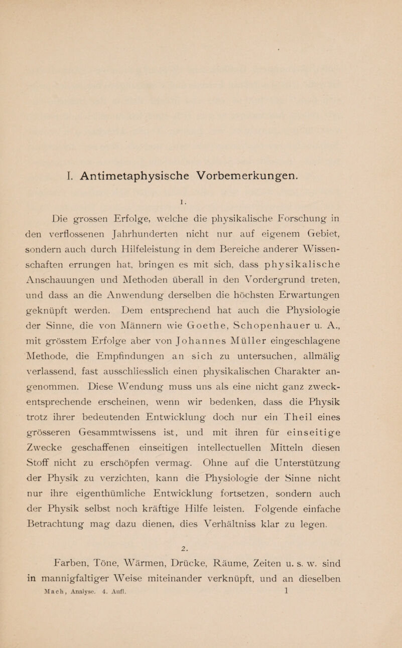 1. Die grossen Erfolge, welche die physikalische Forschung in den verflossenen Jahrhunderten nicht nur auf eigenem Gebiet, sondern auch durch Hilfeleistung in dem Bereiche anderer Wissen¬ schaften errungen hat, bringen es mit sich, dass physikalische Anschauungen und Methoden überall in den Vordergrund treten, und dass an die Anwendung derselben die höchsten Erwartungen geknüpft werden. Dem entsprechend hat auch die Physiologie der Sinne, die von Männern wie Goethe, Schopenhauer u. A., mit grösstem Erfolge aber von Johannes Müller eingeschlag'ene Methode, die Empfindungen an sich zu untersuchen, allmälig verlassend, fast ausschliesslich einen physikalischen Charakter an¬ genommen. Diese Wendung muss uns als eine nicht ganz zweck¬ entsprechende erscheinen, wenn wir bedenken, dass die Physik trotz ihrer bedeutenden Entwicklung doch nur ein Th eil eines grösseren Gesammtwissens ist, und mit ihren für einseitige Zwecke geschaffenen einseitigen intellectuellen Mitteln diesen Stoff nicht zu erschöpfen vermag. Ohne auf die Unterstützung der Physik zu verzichten, kann die Physiologie der Sinne nicht nur ihre eigenthümliche Entwicklung fortsetzen, sondern auch der Physik selbst noch kräftige Hilfe leisten. Folgende einfache Betrachtung mag dazu dienen, dies Verhältniss klar zu legen. 2. Farben, Töne, Wärmen, Drücke, Räume, Zeiten u. s. w. sind in mannigfaltiger Weise miteinander verknüpft, und an dieselben Mach, Analyse. 4. Aufl. 1