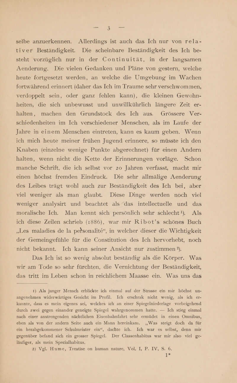 selbe anzuerkennen. Allerdings ist auch das Ich nur von rela¬ tiver Beständigkeit. Die scheinbare Beständigkeit des Ich be¬ steht vorzüglich nur in der Continuität, in der langsamen Aenderung. Die vielen Gedanken und Pläne von gestern, welche heute fortgesetzt werden, an welche die Umgebung im Wachen fortwährend erinnert (daher das Ich im Traume sehr verschwommen, verdoppelt sein, oder g'anz fehlen kann), die kleinen Gewohn¬ heiten, die sich unbewusst und unwillkührlich längere Zeit er¬ halten, machen den Grundstock des Ich aus. Grössere Ver¬ schiedenheiten im Ich verschiedener Menschen, als im Laufe der Jahre in einem Menschen eintreten, kann es kaum geben. Wenn ich mich heute meiner frühen Jugend erinnere, so müsste ich den Knaben (einzelne wenige Punkte abgerechnet) für einen Andern halten, wenn nicht die Kette der Erinnerungen vorläge. Schon manche Schrift, die ich selbst vor 20 Jahren verfasst, macht mir einen höchst fremden Eindruck. Die sehr allmälige Aenderung des Leibes trägt wohl auch zur Beständigkeit des Ich bei, aber viel weniger als man glaubt. Diese Dinge werden noch viel weniger analysirt und beachtet als das intellectuelle und das moralische Ich. Man kennt sich persönlich sehr schlechtx). Als ich diese Zeilen schrieb (1886), war mir Ribot’s schönes Buch „Les maladies de la personalite“, in welcher dieser die Wichtigkeit der Gemeingefühle für die Constitution des Ich hervorhebt, noch nicht bekannt. Ich kann seiner Ansicht nur zustimmen 1 2). Das Ich ist so wenig absolut beständig als die Körper. Was wir am Tode so sehr fürchten, die Vernichtung der Beständigkeit, das tritt im Leben schon in reichlichem Maasse ein. Was uns das 1) Als junger Mensch erblickte ich einmal auf der Strasse ein mir höchst un¬ angenehmes widerwärtiges Gesicht im Profil. Ich erschrak nicht wenig, als ich er¬ kannte, dass es mein eigenes sei, welches ich an einer Spiegelniederlage vorbeigehend durch zwei gegen einander geneigte Spiegel wahrgenommen hatte. — Ich stieg einmal nach einer anstrengenden nächtlichen Eisenbahnfahrt sehr ermüdet in einen Omnibus, eben als von der andern Seite auch ein Mann hereinkam. „Was steigt doch da für ein herabgekommener Schulmeister ein‘£, dachte ich. Ich war es selbst, denn mir gegenüber befand sich ein grosser Spiegel. Der Classenhabitus war mir also viel ge¬ läufiger, als mein Specialhabitus. 2) Vgl. Hume, Treatise on human nature, Vol. I, P. IV, S. 6. 1*