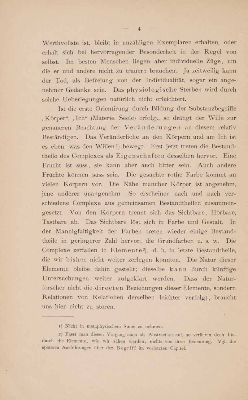 Werthvollste ist, bleibt in unzähligen Exemplaren erhalten, oder erhält sich bei hervorragender Besonderheit in der Regel von selbst. Im besten Menschen liegen aber individuelle Züge, um die er und andere nicht zu trauern brauchen. Ja zeitweilig kann der Tod, als Befreiung von der Individualität, sogar ein ange¬ nehmer Gedanke sein. Das physiologische Sterben wird durch solche Ueberlegungen natürlich nicht erleichtert. Ist die erste Orientirung durch Bildung' der Substanzbegriffe „Körper“, „Ich“ (Materie, Seele) erfolgt, so drängt der Wille zur genaueren Beachtung der Veränderungen an diesem relativ Beständigen. Das Veränderliche an den Körpern und am Ich ist es eben, was den Willen !) bewegt. Erst jetzt treten die Bestand - theile des Complexes als Eigenschaften desselben hervor. Eine Frucht ist süss, sie kann aber auch bitter sein. Auch andere Früchte können süss sein. Die gesuchte rothe Farbe kommt an vielen Körpern vor. Die Nähe mancher Körper ist angenehm, jene anderer unangenehm. So erscheinen nach und nach ver¬ schiedene Complexe aus gemeinsamen Bestandtheilen zusammen¬ gesetzt. Von den Körpern trennt sich das Sichtbare, Hörbare, Tastbare ab. Das Sichtbare löst sich in Farbe und Gestalt. In der Mannigfaltigkeit der Farben treten wieder einige Bestand- theile in geringerer Zahl hervor, die Grundfarben u. s. w. Die Complexe zerfallen in Elemente1 2), d. h. in letzte Bestandtheile, die wir bisher nicht weiter zerlegen konnten. Die Natur dieser Elemente bleibe dahin gestellt; dieselbe kann durch künftige Untersuchungen weiter aufgeklärt werden. Dass der Natur¬ forscher nicht die directen Beziehungen dieser Elemente, sondern Relationen von Relationen derselben leichter verfolgt, braucht uns hier nicht zu stören. 1) Nicht in metaphysischem Sinne zu nehmen. 2) Fasst man diesen Vorgang auch als Abstraction auf, so verlieren doch hie¬ durch die Elemente, wie wir sehen werden, nichts von ihrer Bedeutung. Vgl. die späteren Ausführungen über den Begriff im vorletzten Capitel.