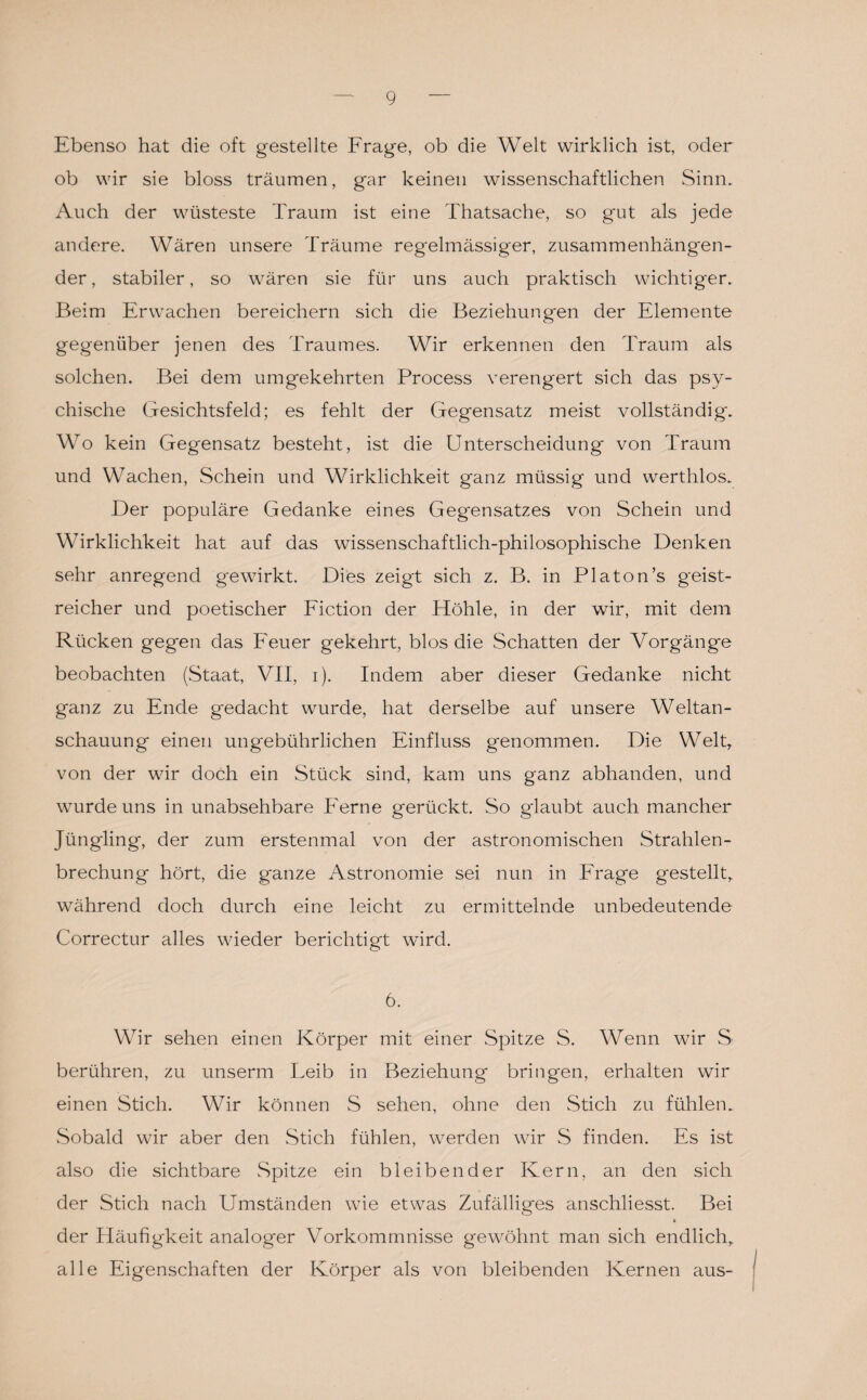 Ebenso hat die oft gestellte Frage, ob die Welt wirklich ist, oder ob wir sie bloss träumen, gar keinen wissenschaftlichen Sinn. Auch der wüsteste Traum ist eine Thatsache, so gut als jede andere. Wären unsere Träume regelmässiger, zusammenhängen¬ der , stabiler, so wären sie für uns auch praktisch wichtiger. Beim Erwachen bereichern sich die Beziehungen der Elemente gegenüber jenen des Traumes. Wir erkennen den Traum als solchen. Bei dem umgekehrten Process verengert sich das psy¬ chische Gesichtsfeld; es fehlt der Gegensatz meist vollständig. Wo kein Gegensatz besteht, ist die Unterscheidung von Traum und Wachen, Schein und Wirklichkeit ganz müssig und werthlos. Der populäre Gedanke eines Gegensatzes von Schein und Wirklichkeit hat auf das wissenschaftlich-philosophische Denken sehr anregend gewirkt. Dies zeigt sich z. B. in Platon’s geist¬ reicher und poetischer Fiction der Höhle, in der wir, mit dem Rücken gegen das Feuer gekehrt, blos die Schatten der Vorgänge beobachten (Staat, VII, i). Indem aber dieser Gedanke nicht ganz zu Ende gedacht wurde, hat derselbe auf unsere Weltan¬ schauung einen ungebührlichen Einfluss genommen. Die Welt, von der wir doch ein Stück sind, kam uns ganz abhanden, und wurde uns in unabsehbare Ferne gerückt. So glaubt auch mancher Jüngling, der zum erstenmal von der astronomischen Strahlen¬ brechung hört, die ganze Astronomie sei nun in Frage gestellt, während doch durch eine leicht zu ermittelnde unbedeutende Correctur alles wieder berichtigt wird. 6. Wir sehen einen Körper mit einer Spitze S. Wenn wir S berühren, zu unserm Leib in Beziehung bringen, erhalten wir einen Stich. Wir können S sehen, ohne den Stich zu fühlen. Sobald wir aber den Stich fühlen, werden wir S finden. Es ist also die sichtbare Spitze ein bleibender Kern, an den sich der Stich nach Umständen wie etwas Zufälliges anschliesst. Bei der Häufigkeit analoger Vorkommnisse gewöhnt man sich endlich, alle Eigenschaften der Körper als von bleibenden Kernen aus-