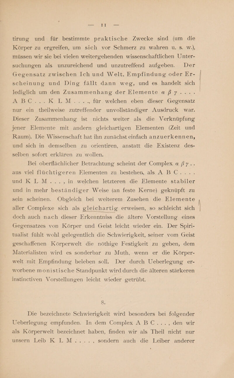 tirung und für bestimmte praktische Zwecke sind (um die Körper zu ergreifen, um sich vor Schmerz zu wahren u. s. w.), müssen wir sie bei vielen weitergehenden wissenschaftlichen Unter¬ suchungen als unzureichend und unzutreffend aufgeben. Der Gegensatz zwischen Ich und Welt, Empfindung oder Er¬ scheinung und Ding fällt dann weg, und es handelt sich lediglich um den Zusammenhang der Elemente a ß y ... . A B C . . . K L M.für welchen eben dieser Gegensatz nur ein theilweise zutreffender unvollständiger Ausdruck war. Dieser Zusammenhang ist nichts weiter als die Verknüpfung jener Elemente mit andern gleichartigen Elementen (Zeit und Raum). Die Wissenschaft hat ihn zunächst einfach anzuerkennen, und sich in demselben zu orientiren, anstatt die Existenz des¬ selben sofort erklären zu wollen. Bei oberflächlicher Betrachtung scheint der Complex a ß y . . aus viel flüchtigeren Elementen zu bestehen., als ABC.... und K L M . . . , in welchen letzteren die Elemente stabiler und in mehr beständiger Weise (an feste Kerne) geknüpft zu sein scheinen. Obgleich bei weiterem Zusehen die Elemente aller Complexe sich als gleichartig erweisen, so schleicht sich doch auch nach dieser Erkenntniss die ältere Vorstellung eines Gegensatzes von Körper und Geist leicht wieder ein. Der Spiri¬ tualist fühlt wohl gelegentlich die Schwierigkeit, seiner vom Geist geschaffenen Körperwelt die nöthige Festigkeit zu geben, dem Materialisten wird es sonderbar zu Muth, wenn er die Körper¬ welt mit Empfindung beleben soll. Der durch Ueberlegung* er¬ worbene monistische Standpunkt wird durch die älteren stärkeren instinctiven Vorstellungen leicht wieder getrübt. 8. Die bezeichnete Schwierigkeit wird besonders bei folgender Ueberlegung empfunden. In dem Complex ABC..., den wir als Körperwelt bezeichnet haben, finden wir als Theil nicht nur unsern Leib K L M . . . . , sondern auch die Leiber anderer