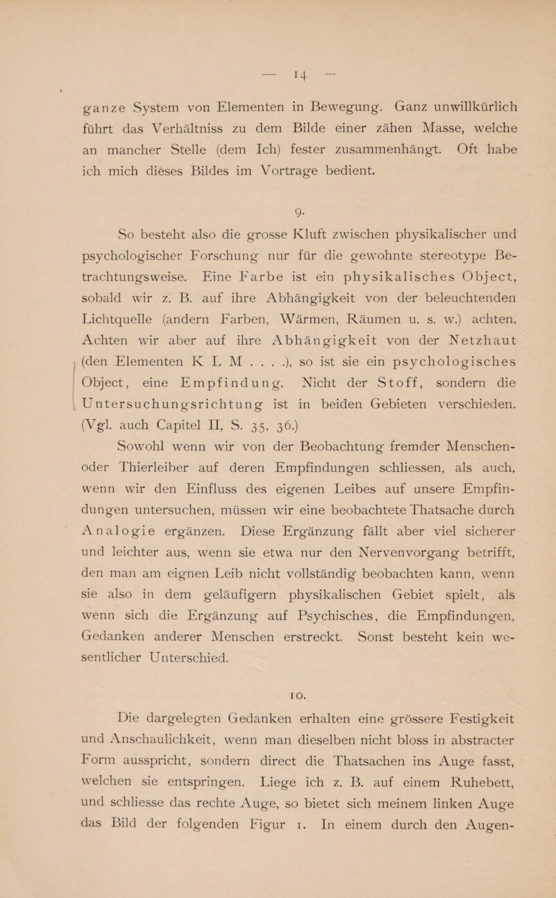 ganze System von Elementen in Bewegung. Ganz unwillkürlich führt das Verhältnis zu dem Bilde einer zähen Masse, welche an mancher Stelle (dem Ich) fester zusammenhängt. Oft habe ich mich dieses Bildes im Vortrage bedient. 9- So besteht also die grosse Kluft zwischen physikalischer und psychologischer Forschung nur für die gewohnte stereotype Be¬ trachtungsweise. Eine Farbe ist ein physikalisches Object, sobald wir z. B. auf ihre Abhängigkeit von der beleuchtenden Lichtquelle (andern Farben, Wärmen, Räumen u. s. w.) achten. Achten wir aber auf ihre Abhängigkeit von der Netzhaut (den Elementen Iv L M ....), so ist sie ein psychologisches Object, eine Empfindung. Nicht der Stoff, sondern die Untersuchungsrichtung ist in beiden Gebieten verschieden. (Vgl. auch Capitel II, S. 35, 36.) Sowohl wenn wir von der Beobachtung fremder Menschen¬ oder Thierleiber auf deren Empfindungen schliessen, als auch, wenn wir den Einfluss des eigenen Leibes auf unsere Empfin¬ dungen untersuchen, müssen wir eine beobachtete Thatsache durch Analogie ergänzen. Diese Ergänzung fällt aber viel sicherer und leichter aus, wenn sie etwa nur den Nervenvorgang betrifft, den man am eignen Leib nicht vollständig beobachten kann, wenn sie also in dem geläufigem physikalischen Gebiet spielt, als wenn sich die Ergänzung auf Psychisches, die Empfindungen, Gedanken anderer Menschen erstreckt. Sonst besteht kein we¬ sentlicher Unterschied. 10. Die dargelegten Gedanken erhalten eine grössere Festigkeit und Anschaulichkeit, wenn man dieselben nicht bloss in abstracter Form ausspricht, sondern direct die Thatsachen ins Auge fasst, welchen sie entspringen. Liege ich z. B. auf einem Ruhebett, und schliesse das rechte Aug'e, so bietet sich meinem linken Auge