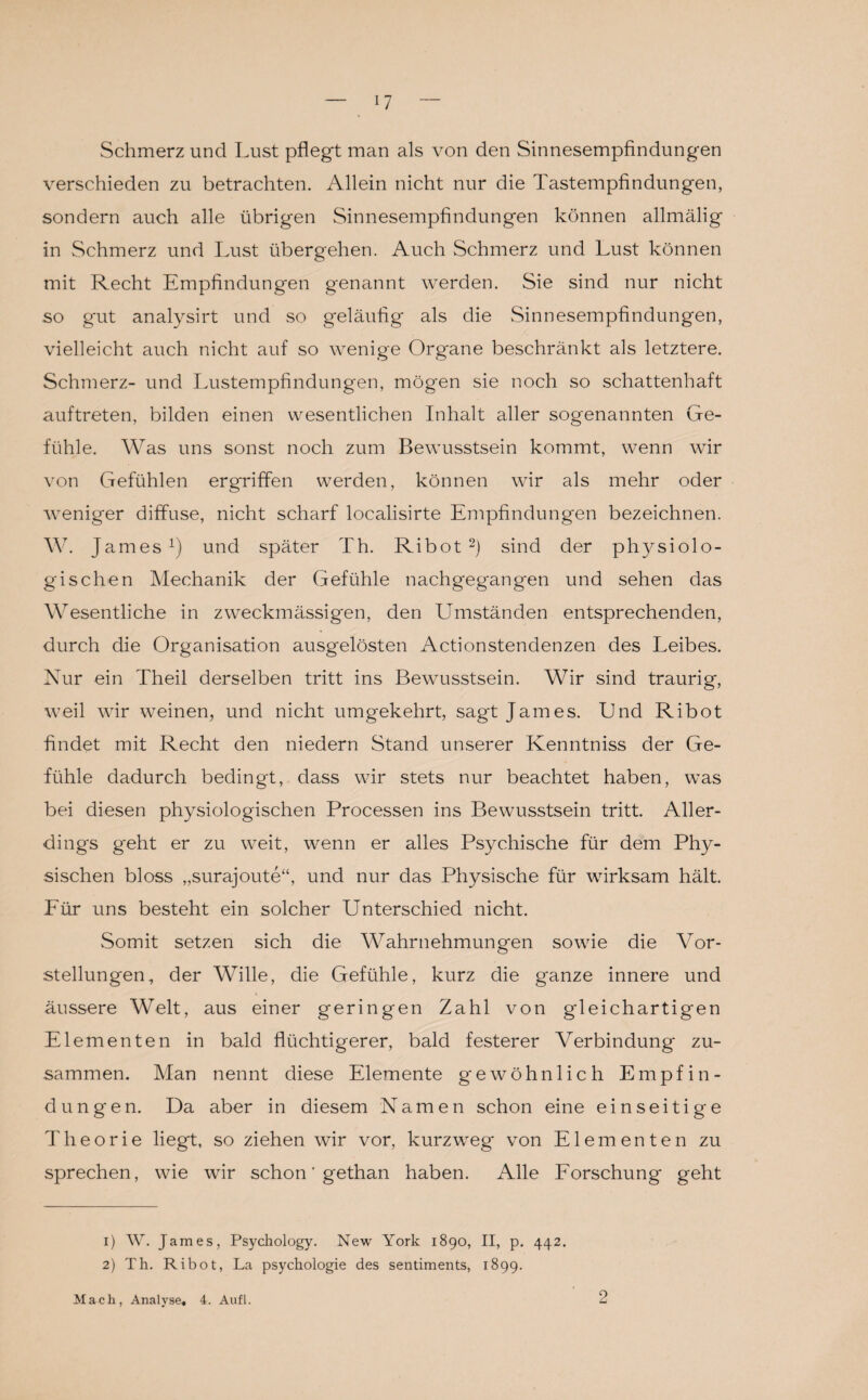 Schmerz und Lust pflegt man als von den Sinnesempfindungen verschieden zu betrachten. Allein nicht nur die Tastempfindungen, sondern auch alle übrigen Sinnesempfindungen können allmälig in Schmerz und Lust übergehen. Auch Schmerz und Lust können mit Recht Empfindungen genannt werden. Sie sind nur nicht so gut analysirt und so geläufig als die Sinnesempfindungen, vielleicht auch nicht auf so wenige Organe beschränkt als letztere. Schmerz- und Lustempfindungen, mögen sie noch so schattenhaft auftreten, bilden einen wesentlichen Inhalt aller sogenannten Ge¬ fühle. Was uns sonst noch zum Bewusstsein kommt, wenn wir von Gefühlen ergriffen werden, können wir als mehr oder weniger diffuse, nicht scharf localisirte Empfindungen bezeichnen. W. J ames1) und später Th. Ribot 2) sind der physiolo¬ gischen Mechanik der Gefühle nachgegangen und sehen das Wesentliche in zweckmässigen, den Umständen entsprechenden, durch die Organisation ausgelösten Actionstendenzen des Leibes. Nur ein Theil derselben tritt ins Bewusstsein. Wir sind traurig, weil wir weinen, und nicht umgekehrt, sagt James. Und Ribot findet mit Recht den niedern Stand unserer Kenntniss der Ge¬ fühle dadurch bedingt, dass wir stets nur beachtet haben, was bei diesen physiologischen Processen ins Bewusstsein tritt. Aller¬ dings geht er zu weit, wenn er alles Psychische für dem Phy¬ sischen bloss „surajoute“, und nur das Physische für wirksam hält. Für uns besteht ein solcher Unterschied nicht. Somit setzen sich die Wahrnehmungen sowie die Vor¬ stellungen, der Wille, die Gefühle, kurz die ganze innere und äussere Welt, aus einer geringen Zahl von gleichartigen Elementen in bald flüchtigerer, bald festerer Verbindung zu¬ sammen. Man nennt diese Elemente gewöhnlich Empfin¬ dungen. Da aber in diesem Namen schon eine einseitige Theorie liegt, so ziehen wir vor, kurzweg von Elementen zu sprechen, wie wir schon ’ gethan haben. Alle Forschung geht 1) W. James, Psychology. New York 1890, II, p. 442. 2) Th. Ribot, La psychologie des Sentiments, 1899. Mach, Analyse, 4. Aufl. 2