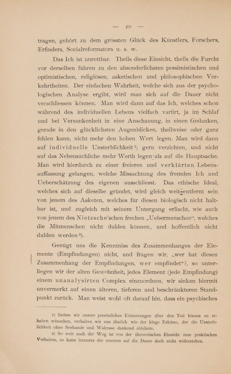 tragen, gehört zu dem grössten Glück des Künstlers, Forschers, Erfinders, Socialreformators u. s. w. Das Ich ist unrettbar. Theils diese Einsicht, theils die Furcht vor derselben führen zu den absonderlichsten pessimistischen und optimistischen, religiösen, asketischen und philosophischen Ver¬ kehrtheiten. Der einfachen Wahrheit, welche sich aus der psycho¬ logischen Analyse ergibt, wird man sich auf die Dauer nicht verschliessen können. Man wird dann auf das Ich, welches schon während des individuellen Lebens vielfach variirt, ja im Schlaf und bei Versunkenheit in eine Anschauung', in einen Gedanken, g'erade in den glücklichsten Augenblicken, theilweise oder ganz fehlen kann, nicht mehr den hohen Wert leg'en. Man wird dann auf individuelle Unsterblichkeit1) gern verzichten, und nicht auf das Nebensächliche mehr Werth legen'als auf die Hauptsache. Man wird hierdurch zu einer freieren und verklärten Lebens¬ auffassung gelangen, welche Missachtung des fremden Ich und Ueberschätzung des eigenen ausschiiesst. Das ethische Ideal, welches sich auf dieselbe gründet, wird gleich weit-entfernt sein von jenem des Asketen, welches für diesen biologisch nicht halt¬ bar ist, und zugleich mit seinem Untergang erlischt, wie auch von jenem des Nietzsche’schen frechen „Uebermenschen“, welches die Mitmenschen nicht dulden können, und hoffentlich nicht dulden werden 2). Genügt uns die Kenntniss des Zusammenhanges der Ele¬ mente (Empfindungen) nicht, und fragen wir, „wer hat diesen Zusammenhang der Empfindungen, wer empfindet“?, so unter¬ liegen wir der alten Gewohnheit, jedes Element (jede Empfindung) einem unanalysirten Complex einzuordnen, wir sinken hiermit unvermerkt auf einen älteren, tieferen und beschränkteren Stand¬ punkt zurück. Man weist wohl oft darauf hin, dass ein psychisches 1) Indem wir unsere persönlichen Erinnerungen über den Tod hinaus zu er¬ halten wünschen, verhalten wir uns ähnlich wie der kluge Eskimo, der die Unsterb¬ lichkeit ohne Seehunde und Walrosse dankend ablehnte. 2) So weit auch der Weg ist von der theoretischen Einsicht zum praktischen Verhalten, so kann letzteres der ersteren auf die Dauer doch nicht widerstehen.