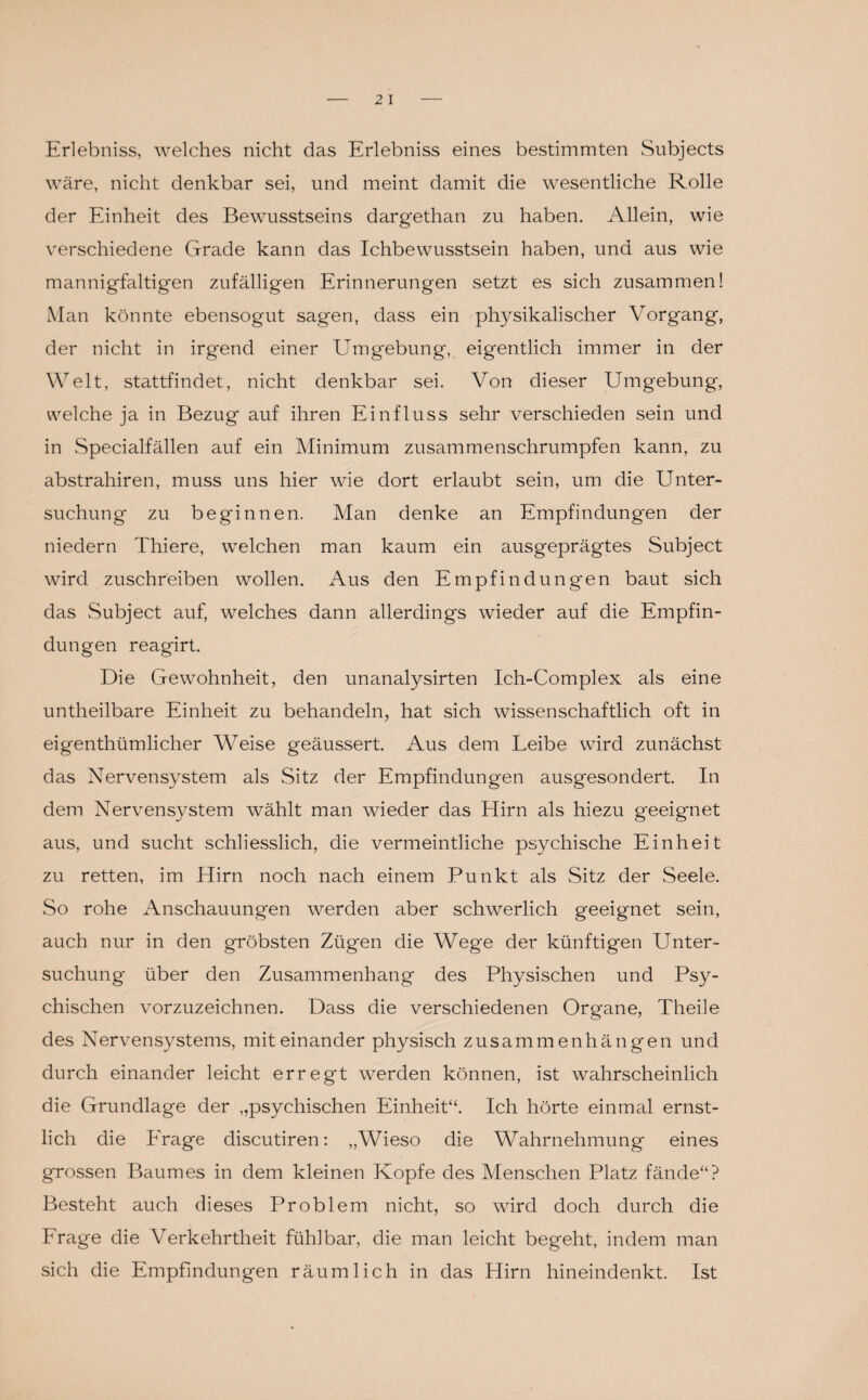 Erlebniss, welches nicht das Erlebniss eines bestimmten Subjects wäre, nicht denkbar sei, und meint damit die wesentliche Rolle der Einheit des Bewusstseins dargethan zu haben. Allein, wie verschiedene Grade kann das Ichbewusstsein haben, und aus wie mannigfaltigen zufälligen Erinnerungen setzt es sich zusammen! Man könnte ebensogut sagen, dass ein physikalischer Vorgang, der nicht in irgend einer Umgebung, eigentlich immer in der Welt, stattfindet, nicht denkbar sei. Von dieser Umgebung, welche ja in Bezug auf ihren Einfluss sehr verschieden sein und in Specialfällen auf ein Minimum zusammenschrumpfen kann, zu abstrahiren, muss uns hier wie dort erlaubt sein, um die Unter¬ suchung zu beginnen. Man denke an Empfindungen der niedern Thiere, welchen man kaum ein ausgeprägtes Subject wird zuschreiben wollen. Aus den Empfindungen baut sich das Subject auf, welches dann allerdings wieder auf die Empfin¬ dungen reagirt. Die Gewohnheit, den unanalysirten Ich-Complex als eine untheilbare Einheit zu behandeln, hat sich wissenschaftlich oft in eigenthümlicher W7eise geäussert. Aus dem Leibe wird zunächst das Nervensystem als Sitz der Empfindungen ausgesondert. In dem Nervensystem wählt man wieder das Hirn als hiezu geeignet aus, und sucht schliesslich, die vermeintliche psychische Einheit zu retten, im Hirn noch nach einem Punkt als Sitz der Seele. So rohe Anschauungen werden aber schwerlich geeignet sein, auch nur in den gröbsten Zügen die Wege der künftigen Unter¬ suchung- über den Zusammenhang des Physischen und Psy¬ chischen vorzuzeichnen. Dass die verschiedenen Organe, Theile des Nervensystems, miteinander physisch Zusammenhängen und durch einander leicht erregt werden können, ist wahrscheinlich die Grundlage der „psychischen Einheit“. Ich hörte einmal ernst¬ lich die Frage discutiren: „Wieso die Wahrnehmung eines grossen Baumes in dem kleinen Kopfe des Menschen Platz fände“? Besteht auch dieses Problem nicht, so wird doch durch die Frage die Verkehrtheit fühlbar, die man leicht begeht, indem man sich die Empfindungen räumlich in das Hirn hineindenkt. Ist