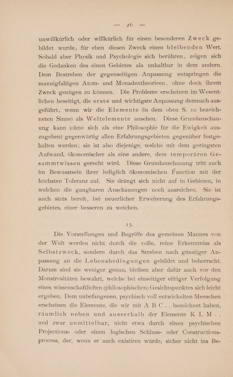 unwillkürlich oder willkürlich für einen besonderen Zweck ge¬ bildet wurde, für eben diesen Zweck einen bleibenden Wert. Sobald aber Physik und Psychologie sich berühren, zeigen sich die Gedanken des einen Gebietes als unhaltbar in dem andern. Dem Bestreben der gegenseitigen Anpassung entspringen die mannigfaltigen Atom- und Monadentheorieen, ohne doch ihrem Zweck genügen zu können. Die Probleme erscheinen im Wesent¬ lichen beseitigt, die erste und wichtigste Anpassung demnach aus¬ geführt, wenn wir die Elemente (in dem oben S. io bezeich- neten Sinne) als Weltelemente ansehen. Diese, Grundanschau¬ ung kann (ohne sich als eine Philosophie für die Ewigkeit aus¬ zugeben) gegenwärtig allen Erfahrungsgebieten gegenüber festge¬ halten werden; sie ist also diejenige, welche mit dem geringsten Aufwand, ökonomischer als eine andere, dem temporären Ge¬ samt mt wissen gerecht wird. Diese Grundanschauung tritt auch im Bewusstsein ihrer lediglich ökonomischen Function mit der höchsten Toleranz auf. Sie drängt sich nicht auf in Gebieten, in wmlchen die gangbaren Anschauungen noch ausreichen. Sie ist auch stets bereit, bei neuerlicher Erweiterung des Erfahrungs¬ gebietes, einer besseren zu weichen. 15- Die Vorstellungen und Begriffe des gemeinen Mannes von der Welt werden nicht durch die volle, reine Erkenntniss als Selbstzweck, sondern durch das Streben nach günstiger An¬ passung an die Lebensbedingungen gebildet und beherrscht. Darum sind sie weniger genau, bleiben aber dafür auch vor den Monstrositäten bewahrt, welche bei einseitiger eifriger Verfolgung eines wissenschaftlichen (philosophischen) Gesichtspunktes sich leicht ergeben. Dem unbefangenen, psychisch voll entwickelten Menschen erscheinen die Elemente, die wir mit ABC., bezeichnet haben, räumlich neben und ausserhalb der Elemente KLM., und zwar unmittelbar, nicht etwa durch einen psychischen Projections- oder einen logischen Schluss- oder Constructions- process, der, wenn er auch existiren würde, sicher nicht ins Be-