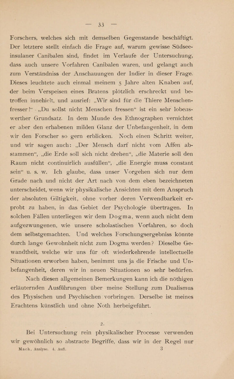 Forschers, welches sich mit demselben Gegenstände beschäftigt. Der letztere stellt einfach die Frage auf, warum gewisse Südsee¬ insulaner Canibaien sind, findet im Verlaufe der Untersuchung, dass auch unsere Vorfahren Canibaien waren, und g*elangt auch zum Verständniss der Anschauungen der Indier in dieser Frage. Dieses leuchtete auch einmal meinem 5 Jahre alten Knaben auf, der beim Verspeisen eines Bratens plötzlich erschreckt und be¬ troffen innehielt, und ausrief: „Wir sind für die Thiere Menschen¬ fresser !“ ■ „Du sollst nicht Menschen fressen“ ist ein sehr lobens- werther Grundsatz. In dem Munde des Ethnographen vernichtet er aber den erhabenen milden Glanz der Unbefangenheit, in dem wir den Forscher so gern erblicken. Noch einen Schritt weiter, und wir sagen auch: „Der Mensch darf nicht vom Affen ab¬ stammen“, „die Erde soll sich nicht drehen“, „die Materie soll den Raum nicht continuirlich ausfüllen“, „die Energie muss constant sein“ u. s. w. Ich glaube, dass unser Vorgehen sich nur dem Grade nach und nicht der Art nach von dem eben bezeichneten unterscheidet, wenn wir physikalische Ansichten mit dem Anspruch der absoluten Giltigkeit, ohne vorher deren Verwendbarkeit er¬ probt zu haben, in das Gebiet der Psychologie übertragen. In solchen Fällen unterliegen wir dem Dogma, wenn auch nicht dem aufgezwungenen, wie unsere scholastischen Vorfahren, so doch dem selbstgemachten. Und welches Forschungsergebniss könnte durch lange Gewohnheit nicht zum Dogma werden? Dieselbe Ge¬ wandtheit, welche wir uns für oft wiederkehrende intellectuelle Situationen erworben haben, benimmt uns ja die Frische und Un¬ befangenheit, deren wir in neuen Situationen so sehr bedürfen. Nach diesen allgemeinen Bemerkungen kann ich die nöthigen erläuternden Ausführungen über meine Stellung zum Dualismus des Physischen und Psychischen Vorbringen. Derselbe ist meines Erachtens künstlich und ohne Noth herbeigeführt. 2. Bei Untersuchung rein physikalischer Processe verwenden wir gewöhnlich so abstracte Begriffe, dass wir in der Regel nur Mach, Analyse. 4. Aufl. 3