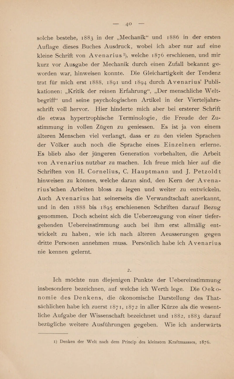 solche bestehe, 1883 in der „Mechanik“ und 1886 in der ersten Auflage dieses Buches Ausdruck, wobei ich aber nur auf eine kleine Schrift von Avenarius1), welche 1876 erschienen, und mir kurz vor Ausgabe der Mechanik durch einen Zufall bekannt ge¬ worden war, hinweisen konnte. Die Gleichartigkeit der Tendenz trat für mich erst 1888, 1891 und 1894 durch Avenarius’ Publi¬ kationen: „Kritik der reinen Erfahrung“, „Der menschliche Welt¬ begriff“ und seine psychologischen Artikel in der Vierteljahrs¬ schrift voll hervor. Hier hinderte mich aber bei ersterer Schrift die etwas hypertrophische Terminologie, die Freude der Zu¬ stimmung in vollen Zügen zu geniessen. Es ist ja von einem älteren Menschen viel verlangt, dass er zu den vielen Sprachen der Völker auch noch die Sprache eines Einzelnen erlerne. Es blieb also der jüngeren Generation Vorbehalten, die Arbeit von Avenarius nutzbar zu machen. Ich freue mich hier auf die Schriften von H. Cornelius, C. Hauptmann und J. Petzold t hinweisen zu können, welche daran sind, den Kern der Avena- rius’schen Arbeiten bloss zu legen und weiter zu entwickeln. Auch Avenarius hat seinerseits die Verwandtschaft anerkannt, und in den 1888 bis 1895 erschienenen Schriften darauf Bezug genommen. Doch scheint sich die Ueberzeugung von einer tiefer¬ gehenden Uebereinstimmung auch bei ihm erst allmälig ent¬ wickelt zu haben, wie ich nach älteren Aeusserungen gegen dritte Personen annehmen muss. Persönlich habe ich Avenarius nie kennen gelernt. 2. Ich möchte nun diejenigen Punkte der Uebereinstimmung insbesondere bezeichnen, auf welche ich Werth lege. Die Oeko- nomie des Denkens, die ökonomische Darstellung des That- sächlichen habe ich zuerst 1871, 1872 in aller Kürze als die wesent¬ liche Aufgabe der Wissenschaft bezeichnet und 1882, 1883 darauf bezügliche weitere Ausführungen gegeben. Wie ich anderwärts 1) Denken der Welt nach dem Princip des kleinsten Kraftmaasses, 1876.