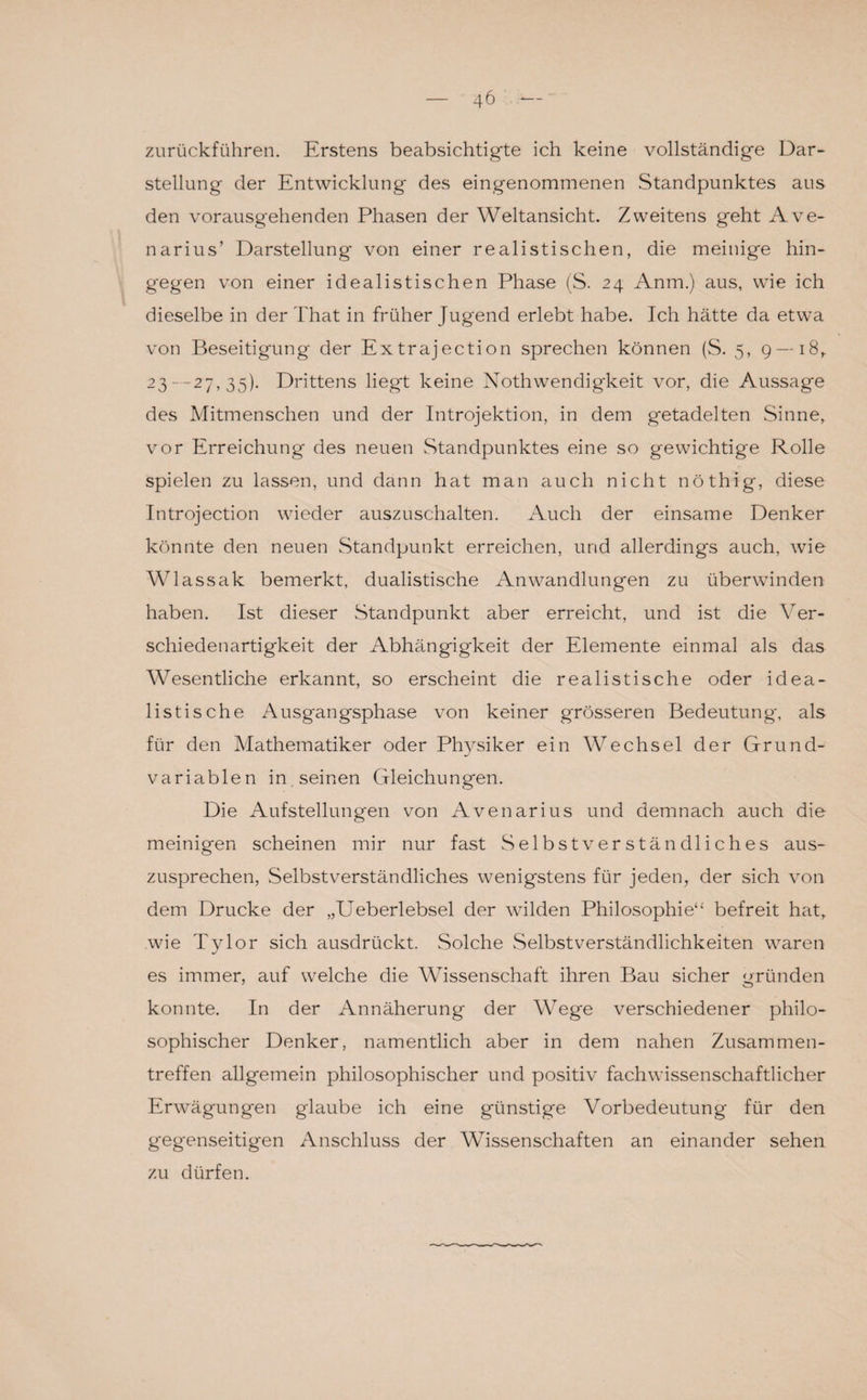 zurückführen. Erstens beabsichtigte ich keine vollständige Dar¬ stellung der Entwicklung des eingenommenen Standpunktes aus den vorausgehenden Phasen der Weltansicht. Zweitens geht Ave- narius’ Darstellung von einer realistischen, die mehlige hin¬ gegen von einer idealistischen Phase (S. 24 Anm.) aus, wie ich dieselbe in der That in früher Jugend erlebt habe. Ich hätte da etwa von Beseitigung der Extrajection sprechen können (S. 5, g — i8t 23 —27, 35). Drittens liegt keine Nothwendigkeit vor, die Aussage des Mitmenschen und der Introjektion, in dem getadelten Sinne, vor Erreichung des neuen Standpunktes eine so gewichtige Rolle spielen zu lassen, und dann hat man auch nicht nöthig, diese Introjection wieder auszuschalten. Auch der einsame Denker könnte den neuen Standpunkt erreichen, und allerdings auch, wie Wlassak bemerkt, dualistische Anwandlungen zu überwinden haben. Ist dieser Standpunkt aber erreicht, und ist die Ver¬ schiedenartigkeit der Abhängigkeit der Elemente einmal als das Wesentliche erkannt, so erscheint die realistische oder idea¬ listische Ausgangsphase von keiner grösseren Bedeutung, als für den Mathematiker oder Physiker ein Wechsel der Grund¬ variablen in seinen Gleichungen. Die Aufstellungen von Avenarius und demnach auch die meinigen scheinen mir nur fast Selbstverständliches aus¬ zusprechen, Selbstverständliches wenigstens für jeden, der sich von dem Drucke der „Ueberlebsel der wilden Philosophie“ befreit hat, wie Tylor sich ausdrückt. Solche Selbstverständlichkeiten waren es immer, auf welche die Wissenschaft ihren Bau sicher gründen konnte. In der Annäherung der Wege verschiedener philo¬ sophischer Denker, namentlich aber in dem nahen Zusammen¬ treffen allgemein philosophischer und positiv fachwissenschaftlicher Erwägungen glaube ich eine günstige Vorbedeutung für den gegenseitigen Anschluss der Wissenschaften an einander sehen zu dürfen.