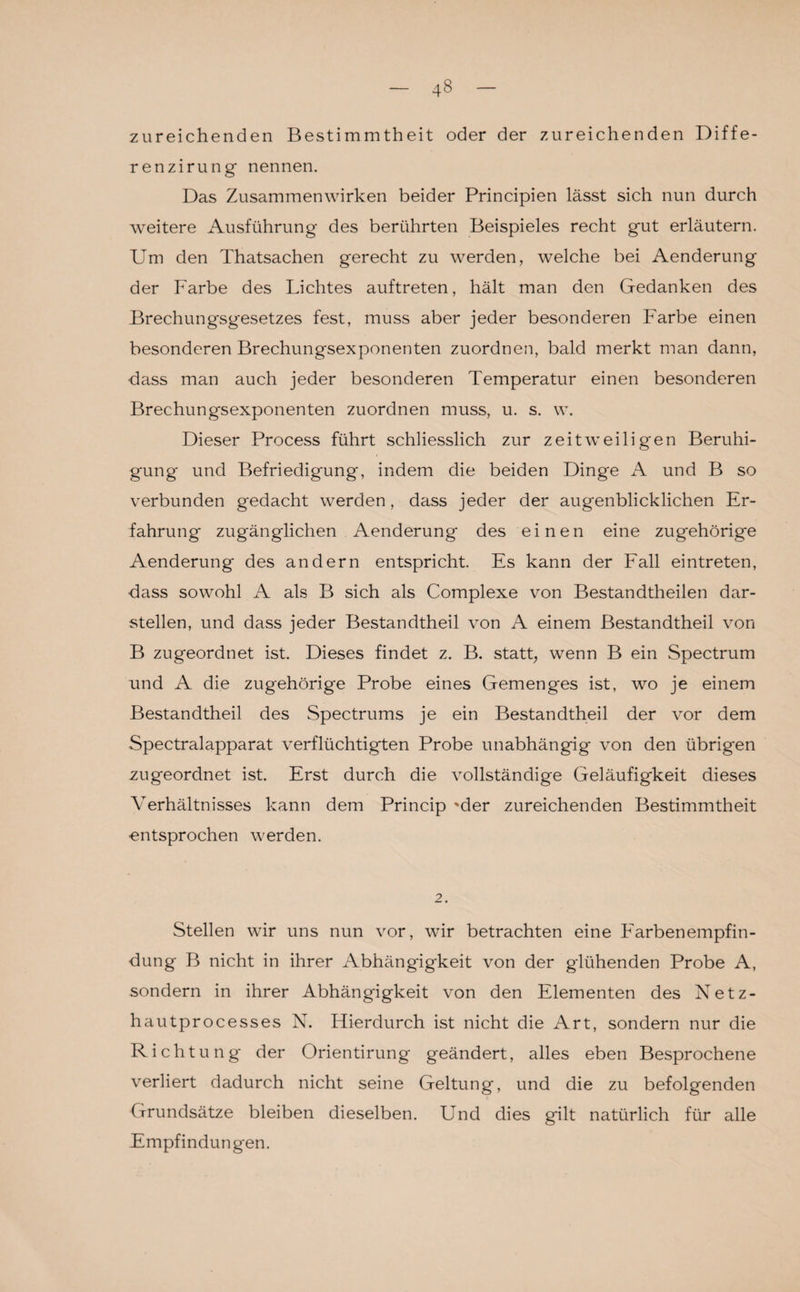 zureichenden Bestimmtheit oder der zureichenden Diffe- renzirung nennen. Das Zusammenwirken beider Principien lässt sich nun durch weitere Ausführung des berührten Beispieles recht gut erläutern. Um den Thatsachen gerecht zu werden, welche bei Aenderung der Farbe des Lichtes auftreten, hält man den Gedanken des Brechungsgesetzes fest, muss aber jeder besonderen Farbe einen besonderen Brechungsexponenten zuordnen, bald merkt man dann, ckiss man auch jeder besonderen Temperatur einen besonderen Brechungsexponenten zuordnen muss, u. s. w. Dieser Process führt schliesslich zur zeitweiligen Beruhi¬ gung und Befriedigung, indem die beiden Dinge A und B so verbunden gedacht werden, dass jeder der augenblicklichen Er¬ fahrung zugänglichen Aenderung des einen eine zugehörige Aenderung des andern entspricht. Es kann der Fall eintreten, dass sowohl A als B sich als Complexe von Bestandteilen dar¬ stellen, und dass jeder Bestandteil von A einem Bestandtheil von B zugeordnet ist. Dieses findet z. B. statt, wenn B ein Spectrum und A die zugehörige Probe eines Gemenges ist, wo je einem Bestandtheil des Spectrums je ein Bestandtheil der vor dem Spectralapparat verflüchtigten Probe unabhängig von den übrigen zugeordnet ist. Erst durch die vollständige Geläufigkeit dieses Verhältnisses kann dem Princip 'der zureichenden Bestimmtheit entsprochen werden. 2. Stellen wir uns nun vor, wir betrachten eine Farbenempfin¬ dung B nicht in ihrer Abhängigkeit von der glühenden Probe A, sondern in ihrer Abhängigkeit von den Elementen des Netz¬ hau tprocesses N. Hierdurch ist nicht die Art, sondern nur die Richtung der Orientirung geändert, alles eben Besprochene verliert dadurch nicht seine Geltung, und die zu befolgenden Grundsätze bleiben dieselben. Und dies gilt natürlich für alle Empfindungen.