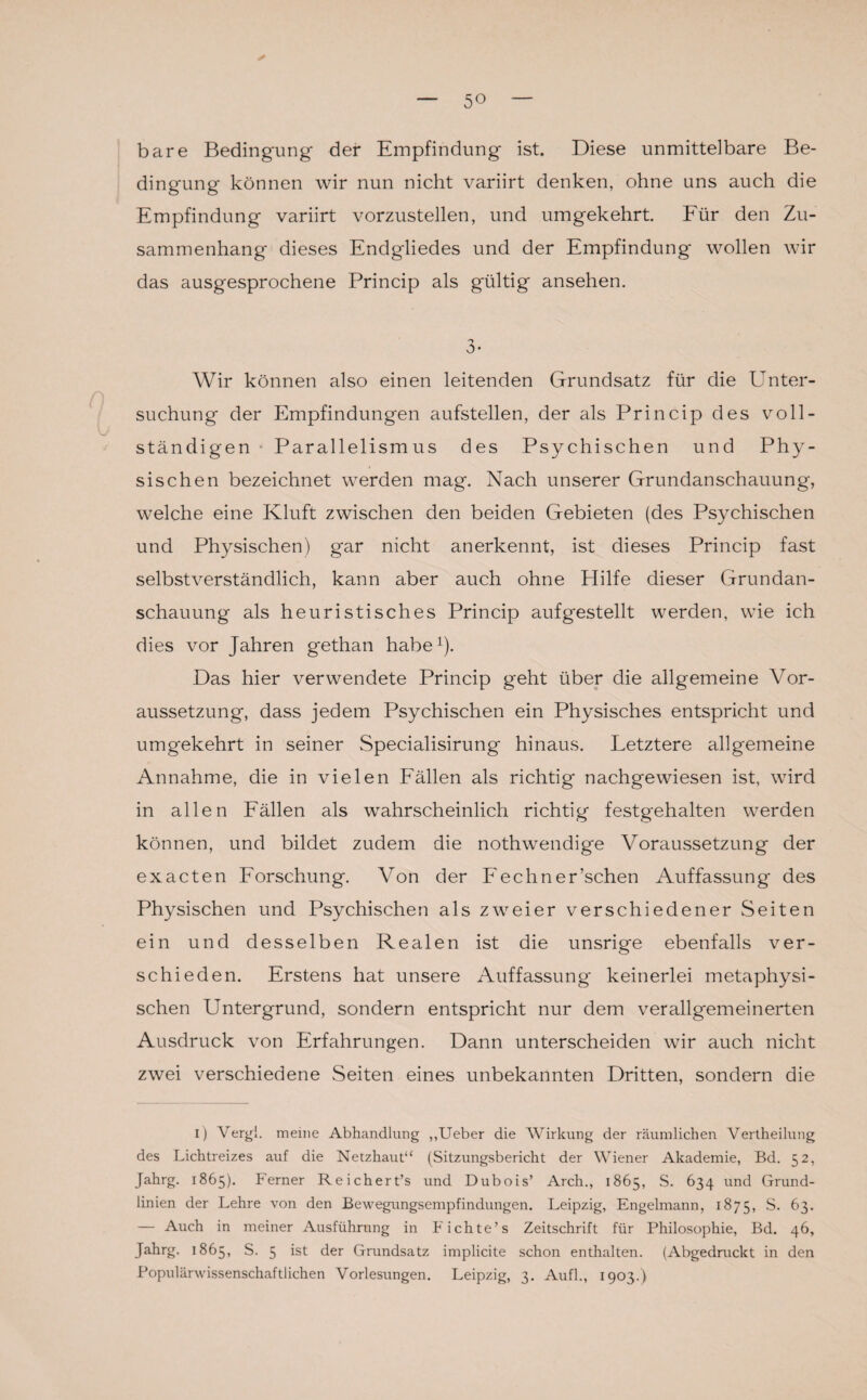 5° ✓ bare Bedingung der Empfindung ist. Diese unmittelbare Be¬ dingung können wir nun nicht variirt denken, ohne uns auch die Empfindung variirt vorzustellen, und umgekehrt Für den Zu¬ sammenhang dieses Endgliedes und der Empfindung wollen wir das ausgesprochene Princip als gültig ansehen. 3- Wir können also einen leitenden Grundsatz für die LTnter- suchung der Empfindungen aufstellen, der als Princip des voll¬ ständigen Parallelismus des Psychischen und Phy¬ sischen bezeichnet werden mag. Nach unserer Grundanschauung, welche eine Kluft zwischen den beiden Gebieten (des Psychischen und Physischen) gar nicht anerkennt, ist dieses Princip fast selbstverständlich, kann aber auch ohne Hilfe dieser Grundan¬ schauung als heuristisches Princip auf gestellt werden, wie ich dies vor Jahren gethan habe1). Das hier verwendete Princip geht über die allgemeine Vor¬ aussetzung, dass jedem Psychischen ein Physisches entspricht und umgekehrt in seiner Specialisirung hinaus. Letztere allgemeine Annahme, die in vielen Fällen als richtig nachgewiesen ist, wird in allen Fällen als wahrscheinlich richtig festgehalten werden können, und bildet zudem die nothwendige Voraussetzung der exacten Forschung. Von der Fechner’schen Auffassung des Physischen und Psychischen als zweier verschiedener Seiten ein und desselben Realen ist die unsrige ebenfalls ver¬ schieden. Erstens hat unsere Auffassung keinerlei metaphysi¬ schen Untergrund, sondern entspricht nur dem verallgemeinerten Ausdruck von Erfahrungen. Dann unterscheiden wir auch nicht zwei verschiedene Seiten eines unbekannten Dritten, sondern die i) Vergl. meine Abhandlung „Ueber die Wirkung der räumlichen Vertheilung des Lichtreizes auf die Netzhaut“ (Sitzungsbericht der Wiener Akademie, Bd. 52, Jahrg. 1865). Ferner Reichert’s und Dubois’ Arch., 1865, S. 634 und Grund¬ linien der Lehre von den Bewegungsempfindungen. Leipzig, Engelmann, 1875, S. 63. — Auch in meiner Ausführung in Fichte’s Zeitschrift für Philosophie, Bd. 46, Jahrg. 1865, S. 5 ist der Grundsatz implicite schon enthalten. (Abgedruckt in den Populärwissenschaftlichen Vorlesungen. Leipzig, 3. Aufl., 1903.)