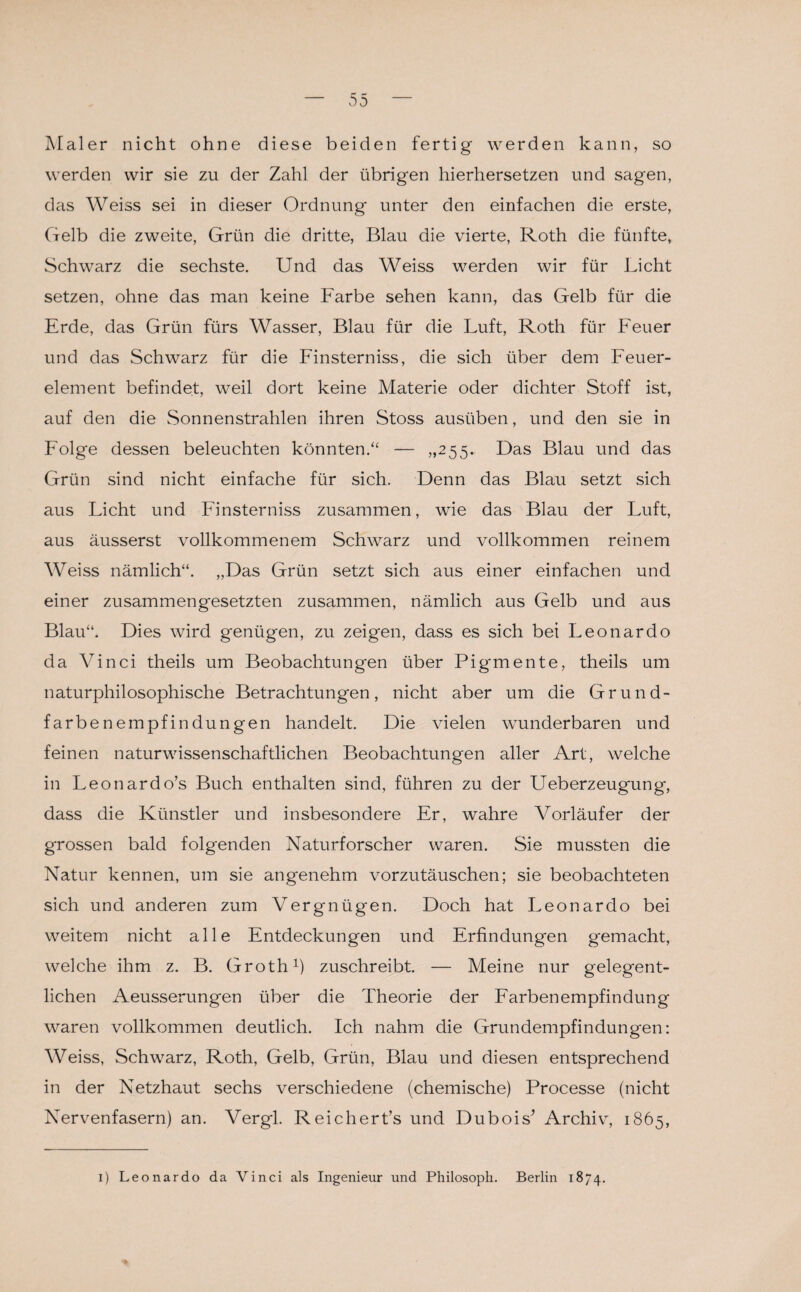 v55 Maler nicht ohne diese beiden fertig werden kann, so werden wir sie zu der Zahl der übrigen hierhersetzen und sagen, das Weiss sei in dieser Ordnung unter den einfachen die erste, (■reib die zweite, Grün die dritte, Blau die vierte, Roth die fünfte, Schwarz die sechste. Und das Weiss werden wir für Licht setzen, ohne das man keine Farbe sehen kann, das Gelb für die Erde, das Grün fürs Wasser, Blau für die Luft, Roth für Feuer und das Schwarz für die Finsterniss, die sich über dem Feuer¬ element befindet, weil dort keine Materie oder dichter Stoff ist, auf den die Sonnenstrahlen ihren Stoss ausüben, und den sie in Folge dessen beleuchten könnten.“ — „255. F>as Blau und das Grün sind nicht einfache für sich. Denn das Blau setzt sich aus Licht und Finsterniss zusammen, wie das Blau der Luft, aus äusserst vollkommenem Schwarz und vollkommen reinem Weiss nämlich“. „Das Grün setzt sich aus einer einfachen und einer zusammengesetzten zusammen, nämlich aus Gelb und aus Blau“. Dies wird genügen, zu zeigen, dass es sich bei Leonardo da Vinci theils um Beobachtungen über Pigmente, theils um naturphilosophische Betrachtungen, nicht aber um die Grund¬ farbenempfindungen handelt. Die vielen wunderbaren und feinen naturwissenschaftlichen Beobachtungen aller Art, welche in Leonardo’s Buch enthalten sind, führen zu der Ueberzeugung, dass die Künstler und insbesondere Er, wahre Vorläufer der grossen bald folgenden Naturforscher waren. Sie mussten die Natur kennen, um sie angenehm vorzutäuschen; sie beobachteten sich und anderen zum Vergnügen. Doch hat Leonardo bei weitem nicht alle Entdeckungen und Erfindungen gemacht, welche ihm z. B. Groth1) zuschreibt. — Meine nur gelegent¬ lichen Aeusserungen über die Theorie der Farbenempfindung waren vollkommen deutlich. Ich nahm die Grundempfindungen: Weiss, Schwarz, Roth, Gelb, Grün, Blau und diesen entsprechend in der Netzhaut sechs verschiedene (chemische) Processe (nicht Nervenfasern) an. Vergl. Reichert’s und Dubois’ Archiv, 1865, 1) Leonardo da Vinci als Ingenieur und Philosoph. Berlin 1874.