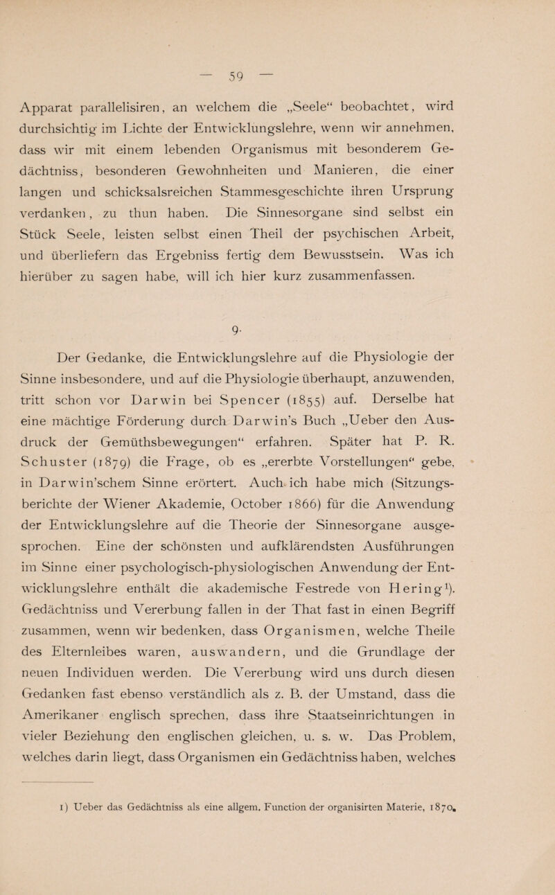 Apparat parallelisiren, an welchem die „Seele“ beobachtet, wird durchsichtig im Lichte der Entwicklungslehre, wenn wir annehmen, dass wir mit einem lebenden Organismus mit besonderem Ge¬ dächtnis, besonderen Gewohnheiten und Manieren, die einer langen und schicksalsreichen Stammesgeschichte ihren Ursprung verdanken , zu thun haben. Die Sinnesorgane sind selbst ein Stück Seele, leisten selbst einen Theil der psychischen Arbeit, und überliefern das Ergebnis fertig dem Bewusstsein. Was ich hierüber zu sagen habe, will ich hier kurz zusammenfassen. 9- Der Gedanke, die Entwicklungslehre auf die Physiologie der Sinne insbesondere, und auf die Physiologie überhaupt, anzuwenden, tritt schon vor Darwin bei Spencer (1855) auf. Derselbe hat eine mächtige Förderung durch Darwin’s Buch „Ueber den Aus¬ druck der Gemüthsbewegungen“ erfahren. Später hat P. R. Schuster (1879) die Frage, ob es „ererbte Vorstellungen“ gebe, in Darwinschem Sinne erörtert. Auch ich habe mich (Sitzungs¬ berichte der Wiener Akademie, October 1866) für die Anwendung der Entwicklungslehre auf die Theorie der Sinnesorgane ausge¬ sprochen. Eine der schönsten und aufklärendsten Ausführungen im Sinne einer psychologisch-physiologischen Anwendung der Ent¬ wicklungslehre enthält die akademische Festrede von Hering1). Gedächtniss und Vererbung fallen in der That fast in einen Begriff zusammen, wenn wir bedenken, dass Organismen, welche Theile des Elternleibes waren, auswandern, und die Grundlage der neuen Individuen werden. Die Vererbung wird uns durch diesen Gedanken fast ebenso verständlich als z. B. der Umstand, dass die Amerikaner englisch sprechen, dass ihre Staatseinrichtungen in vieler Beziehung den englischen gleichen, u. s. w. Das Problem, welches darin liegt, dass Organismen ein Gedächtniss haben, welches 1) Ueber das Gedächtniss als eine allgem. Function der organisirten Materie, 1870.