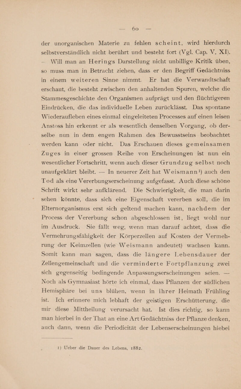 der unorganischen Materie zu fehlen scheint, wird hierdurch selbstverständlich nicht berührt und besteht fort (Vgl. Cap. V, XI). Will man an Herings Darstellung nicht unbillige Kritik üben, so muss man in Betracht ziehen, dass er den Begriff Gedächtniss in einem weiteren Sinne nimmt Er hat die Verwandtschaft erschaut, die besteht zwischen den anhaltenden Spuren, welche die Stammesgeschichte den Organismen aufprägt und den flüchtigeren Eindrücken, die das individuelle Leben zurücklässt. Das spontane Wiederaufleben eines einmal eingeleiteten Processes auf einen leisen Anstoss hin erkennt er als wesentlich denselben Vorgang, ob der¬ selbe nun in dem engen Rahmen des Bewusstseins beobachtet werden kann oder nicht. Das Erschauen dieses gemeinsamen Zuges in einer grossen Reihe von Erscheinungen ist nun ein wesentlicher Fortschritt, wenn auch dieser Grundzug selbst noch unaufgeklärt bleibt. — In neuerer Zeit hat W^eismann1) auch den Tod als eine Vererbungserscheinung aufgefasst. Auch diese schöne Schrift wirkt sehr aufklärend. Die Schwierigkeit, die man darin sehen könnte, dass sich eine Eigenschaft vererben soll, die im Elternorganismus erst sich geltend machen kann, nachdem der Process der Vererbung schon abgeschlossen ist, liegt wohl nur im Ausdruck. Sie fällt weg, wenn man darauf achtet, dass die Vermehrungsfähigkeit der Körperzellen auf Kosten- der Vermeh¬ rung der Keimzellen (wie Weismann andeutet) wachsen kann. Somit kann man sagen, dass die längere Lebensdauer der Zellengemeinschaft und die verminderte Fortpflanzung zwei sich gegenseitig bedingende Anpassungserscheinungen seien. — Noch als Gymnasiast hörte ich einmal, dass Pflanzen der südlichen Hemisphäre bei uns blühen, wenn in ihrer Heimath Frühling ist. Ich erinnere mich lebhaft der geistigen Erschütterung, die mir diese Mittheilung verursacht hat. Ist dies richtig, so kann man hierbei in der That an eine Art Gedächtniss der Pflanze denken, auch dann, wenn die Periodicität der Lebenserscheinungen hiebei i) Ueber die Dauer des Lebens, 1882.