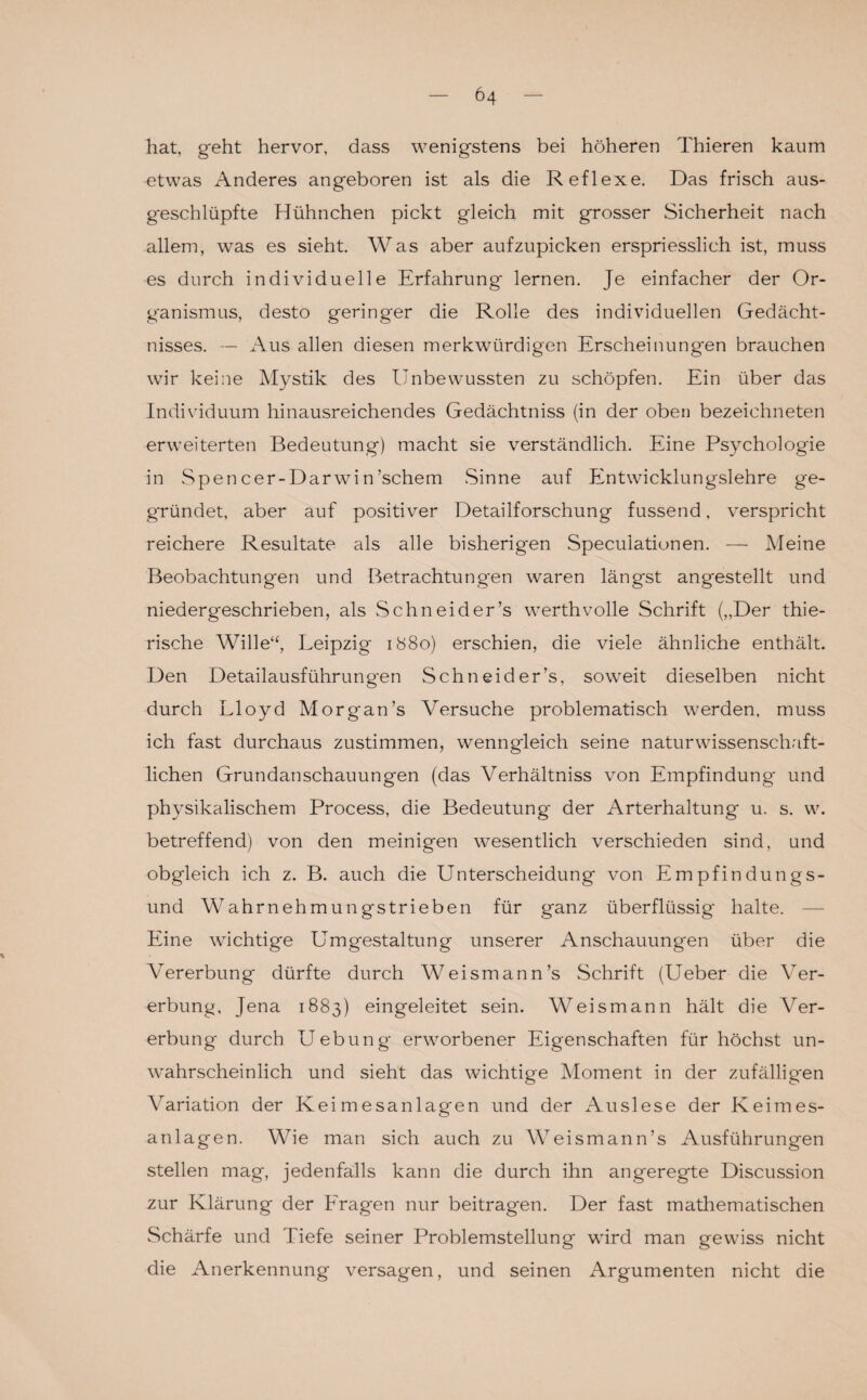 hat, geht hervor, dass wenigstens bei höheren Thieren kaum etwas Anderes angeboren ist als die Reflexe. Das frisch aus¬ geschlüpfte Hühnchen pickt gleich mit grosser Sicherheit nach allem, was es sieht. Was aber aufzupicken erspriesslich ist, muss es durch individuelle Erfahrung lernen. Je einfacher der Or¬ ganismus, desto geringer die Rolle des individuellen Gedächt¬ nisses. — Aus allen diesen merkwürdigen Erscheinungen brauchen wir keine Mystik des Unbewussten zu schöpfen. Ein über das Individuum hinausreichendes Gedächtniss (in der oben bezeichneten erweiterten Bedeutung) macht sie verständlich. Eine Psychologie in Spencer-Darwin’schem Sinne auf Entwicklungslehre ge¬ gründet, aber auf positiver Detailforschung fussend, verspricht reichere Resultate als alle bisherigen Speculationen. — Meine Beobachtungen und Betrachtungen waren längst angestellt und niedergeschrieben, als Schneider’s werth volle Schrift („Der thie- rische Wille“, Leipzig 1880) erschien, die viele ähnliche enthält. Den Detailausführungen Schneider’s, soweit dieselben nicht durch Lloyd Morgan’s Versuche problematisch werden, muss ich fast durchaus zustimmen, wenngleich seine naturwissenschaft¬ lichen Grundanschauungen (das Verhältniss von Empfindung und physikalischem Process, die Bedeutung der Arterhaltung u. s. w. betreffend) von den meinigen wesentlich verschieden sind, und obgleich ich z. B. auch die Unterscheidung von Empfindungs¬ und Wahrnehmungstrieben für ganz überflüssig halte. Eine wichtige Umgestaltung unserer Anschauungen über die Vererbung dürfte durch Weismann’s Schrift (Ueber die Ver¬ erbung, Jena 1883) eingeleitet sein. Weismann hält die Ver¬ erbung durch Uebung erworbener Eigenschaften für höchst un¬ wahrscheinlich und sieht das wichtige Moment in der zufälligen Variation der Keimesanlagen und der Auslese der Keimes¬ anlagen. Wie man sich auch zu Weis mann’s Ausführungen stellen mag, jedenfalls kann die durch ihn angeregte Discussion zur Klärung der Fragen nur beitragen. Der fast mathematischen Schärfe und Tiefe seiner Problemstellung wird man gewiss nicht die Anerkennung versagen, und seinen Argumenten nicht die