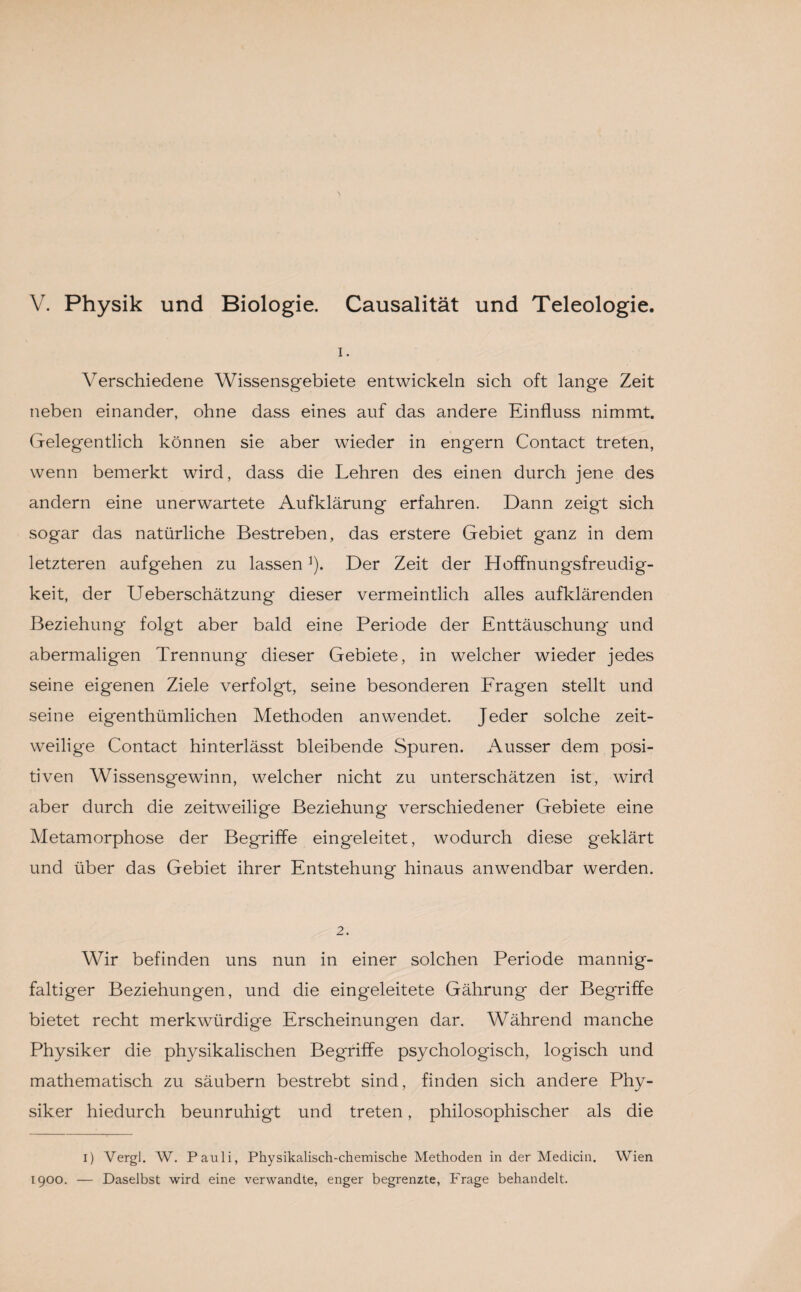 V. Physik und Biologie. Causalität und Teleologie. 1. Verschiedene Wissensgebiete entwickeln sich oft lange Zeit neben einander, ohne dass eines auf das andere Einfluss nimmt. Gelegentlich können sie aber wieder in engern Contact treten, wenn bemerkt wird, dass die Lehren des einen durch jene des andern eine unerwartete Aufklärung erfahren. Dann zeigt sich sogar das natürliche Bestreben, das erstere Gebiet ganz in dem letzteren aufgehen zu lassen]). Der Zeit der Hoffnungsfreudig- keit, der Ueberschätzung dieser vermeintlich alles aufklärenden Beziehung folgt aber bald eine Periode der Enttäuschung und abermaligen Trennung dieser Gebiete, in welcher wieder jedes seine eigenen Ziele verfolgt, seine besonderen Fragen stellt und seine eigenthümlichen Methoden an wendet. Jeder solche zeit¬ weilige Contact hinterlässt bleibende Spuren. Ausser dem posi¬ tiven Wissensgewinn, welcher nicht zu unterschätzen ist, wird aber durch die zeitweilige Beziehung verschiedener Gebiete eine Metamorphose der Begriffe eingeleitet, wodurch diese geklärt und über das Gebiet ihrer Entstehung hinaus anwendbar werden. 2. Wir befinden uns nun in einer solchen Periode mannig¬ faltiger Beziehungen, und die eingeleitete Gährung der Begriffe bietet recht merkwürdige Erscheinungen dar. Während manche Physiker die physikalischen Begriffe psychologisch, logisch und mathematisch zu säubern bestrebt sind, finden sich andere Phy¬ siker hiedurch beunruhigt und treten, philosophischer als die i) Vergl. W. Pauli, Physikalisch-chemische Methoden in der Medicin. Wien