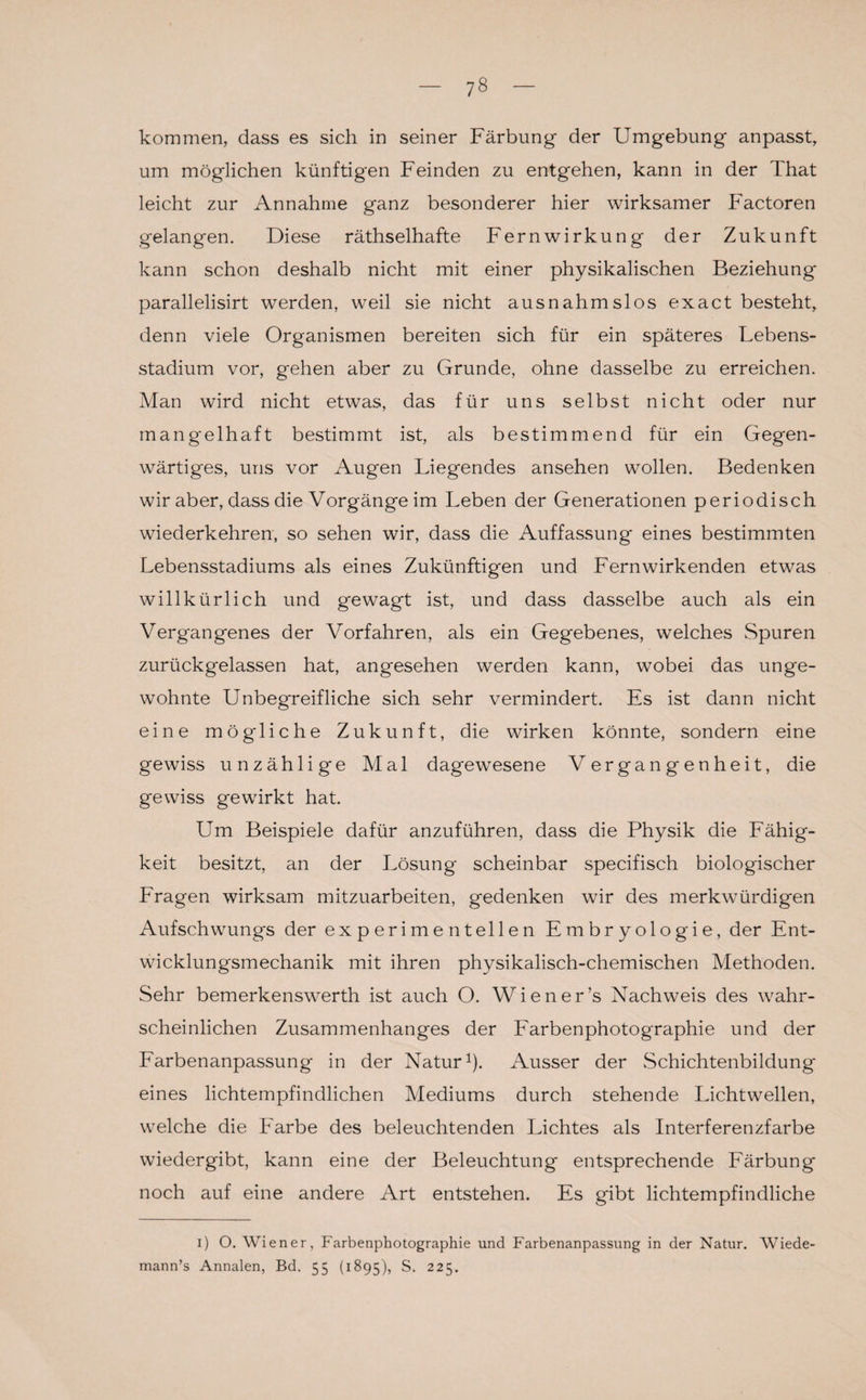 kommen, dass es sich in seiner Färbung der Umgebung anpasst, um möglichen künftigen Feinden zu entgehen, kann in der That leicht zur Annahme ganz besonderer hier wirksamer Factoren gelangen. Diese räthselhafte Fernwirkung der Zukunft kann schon deshalb nicht mit einer physikalischen Beziehung parallelisirt werden, weil sie nicht ausnahmslos exact besteht, denn viele Organismen bereiten sich für ein späteres Lebens¬ stadium vor, gehen aber zu Grunde, ohne dasselbe zu erreichen. Man wird nicht etwas, das für uns selbst nicht oder nur mangelhaft bestimmt ist, als bestimmend für ein Gegen¬ wärtiges, uns vor Augen Liegendes ansehen wollen. Bedenken wir aber, dass die Vorgänge im Leben der Generationen periodisch wiederkehren, so sehen wir, dass die Auffassung eines bestimmten Lebensstadiums als eines Zukünftigen und Fernwirkenden etwas willkürlich und gewagt ist, und dass dasselbe auch als ein Vergangenes der Vorfahren, als ein Gegebenes, welches Spuren zurückgelassen hat, angesehen werden kann, wobei das unge¬ wohnte Unbegreifliche sich sehr vermindert. Es ist dann nicht eine mögliche Zukunft, die wirken könnte, sondern eine gewiss unzählige Mal dagewesene Vergangenheit, die gewiss gewirkt hat. Um Beispiele dafür anzuführen, dass die Physik die Fähig¬ keit besitzt, an der Lösung scheinbar specifisch biologischer Fragen wirksam mitzuarbeiten, gedenken wir des merkwürdigen Aufschwungs der experimentellen Embryologie, der Ent¬ wicklungsmechanik mit ihren physikalisch-chemischen Methoden. Sehr bemerkenswerth ist auch O. Wiener’s Nachweis des wahr¬ scheinlichen Zusammenhanges der Farbenphotographie und der Farbenanpassung in der Natur1). Ausser der Schichtenbildung eines lichtempfindlichen Mediums durch stehende Lichtwellen, welche die Farbe des beleuchtenden Lichtes als Interferenzfarbe wiedergibt, kann eine der Beleuchtung entsprechende Färbung noch auf eine andere Art entstehen. Es gibt lichtempfindliche i) O. Wiener, Farbenphotographie und Farbenanpassung in der Natur. AViede- mann’s Annalen, Bd. 55 (1895), S. 225.