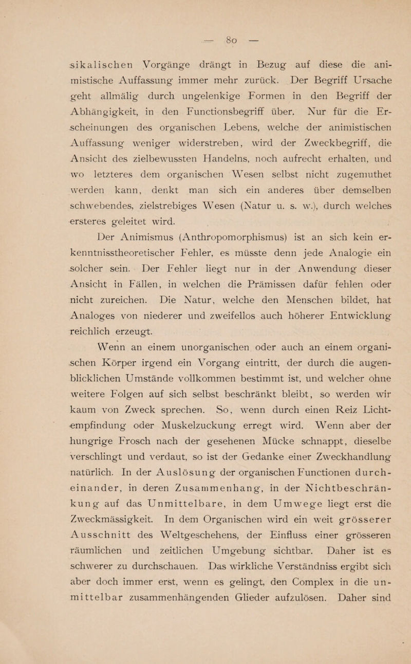 So sikalisehen Vorgänge drängt in Bezug auf diese die ani- mistische Auffassung immer mehr zurück. Der Begriff Ursache geht allmälig durch ungelenkige Formen in den Begriff der Abhängigkeit, in den Functionsbegriff über. Nur für die Er¬ scheinungen des organischen Lebens, welche der animistischen Auffassung weniger widerstreben, wird der Zweckbegriff, die Ansicht des zielbewussten Flandelns, noch aufrecht erhalten, und wo letzteres dem organischen Wesen selbst nicht zugemuthet werden kann, denkt man sich ein anderes über demselben schwebendes, zielstrebiges Wesen (Natur u. s. w.), durch welches ersteres geleitet wird. Der Animismus (Anthropomorphismus) ist an sich kein er- kenntnisstheoretischer Fehler, es müsste denn jede Analogie ein solcher sein. Der Fehler liegt nur in der Anwendung dieser Ansicht in Fällen, in welchen die Prämissen dafür fehlen oder nicht zureichen. Die Natur, welche den Menschen bildet, hat Analoges von niederer und zweifellos auch höherer Entwicklung' reichlich erzeugt. Wenn an einem unorganischen oder auch an einem organi¬ schen Körper irgend ein Vorgang eintritt, der durch die augen¬ blicklichen Umstände vollkommen bestimmt ist, und welcher ohne weitere Folgen auf sich selbst beschränkt bleibt, so werden wir kaum von Zweck sprechen. So, wenn durch einen Reiz Licht¬ empfindung oder Muskelzuckung erregt wird. Wenn aber der hungrige Frosch nach der gesehenen Mücke schnappt, dieselbe verschlingt und verdaut, so ist der Gedanke einer Zweckhandlung natürlich. In der Auslösung der organischen Functionen durch¬ einander, in deren Zusammenhang, in der Nichtbeschrän¬ kung auf das Unmittelbare, in dem Umwege liegt erst die Zweckmässigkeit. In dem Organischen wird ein weit grösserer Ausschnitt des Weltgeschehens, der Einfluss einer grösseren räumlichen und zeitlichen Umgebung sichtbar. Daher ist es schwerer zu durchschauen. Das wirkliche Verständniss ergibt sich aber doch immer erst, wenn es gelingt, den Complex in die un¬ mittelbar zusammenhängenden Glieder aufzulösen. Daher sind