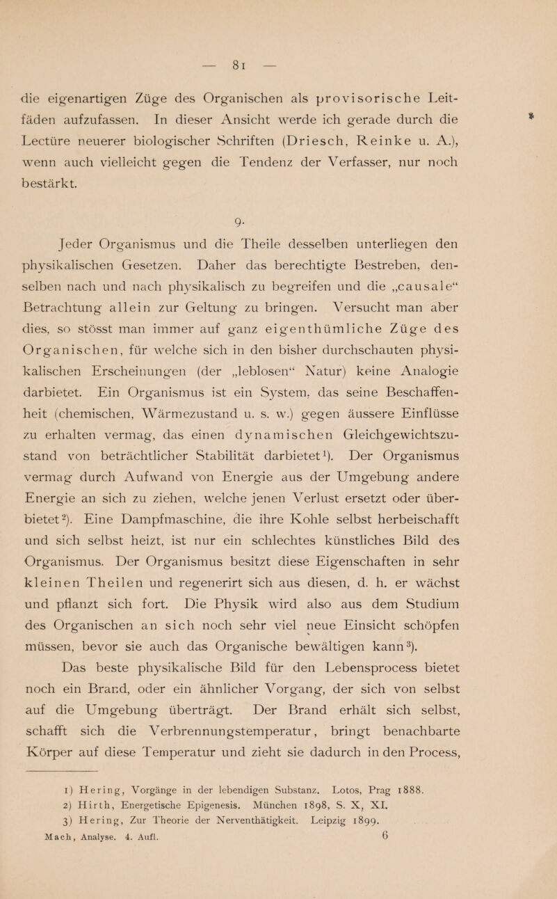 die eigenartigen Züge des Organischen als provisorische Leit¬ fäden aufzufassen. In dieser Ansicht werde ich gerade durch die Lectüre neuerer biologischer Schriften (Driesch, Reinke u. A.), wenn auch vielleicht gegen die Tendenz der Verfasser, nur noch bestärkt. 9- Jeder Organismus und die Theile desselben unterliegen den physikalischen Gesetzen. Daher das berechtigte Bestreben, den¬ selben nach und nach physikalisch zu begreifen und die „causale“ Betrachtung allein zur Geltung zu bringen. Versucht man aber dies, so stösst man immer auf ganz eigmnthümliche Züge des Organischen, für welche sich in den bisher durchschauten physi¬ kalischen Erscheinungen (der „leblosen“ Natur) keine Analogie darbietet. Ein Organismus ist ein System, das seine Beschaffen¬ heit (chemischen, Wärmezustand u. s. w.) gegen äussere Einflüsse zu erhalten vermag, das einen dynamischen Gleichgewichtszu¬ stand von beträchtlicher Stabilität darbietet1)- Der Organismus vermag durch Aufwand von Energie aus der Umgebung andere Energie an sich zu ziehen, welche jenen Verlust ersetzt oder über¬ bietet2). Eine Dampfmaschine, die ihre Kohle selbst herbeischafft und sich selbst heizt, ist nur ein schlechtes künstliches Bild des Organismus. Der Organismus besitzt diese Eigenschaften in sehr kleinen Theilen und regenerirt sich aus diesen, d. h. er wächst und pflanzt sich fort. Die Physik wird also aus dem Studium des Organischen an sich noch sehr viel neue Einsicht schöpfen müssen, bevor sie auch das Organische bewältigen kann3). Das beste physikalische Bild für den Lebensprocess bietet noch ein Brand, oder ein ähnlicher Vorgang, der sich von selbst auf die Umgebung überträgt. Der Brand erhält sich selbst, schafft sich die Verbrennungstemperatur, bringt benachbarte Körper auf diese Temperatur und zieht sie dadurch in den Process, 1) Hering, Vorgänge in der lebendigen Substanz. Lotos, Prag 1888. 2) Hirth, Energetische Epigenesis. München 1898, S. X, XI. 3) Hering, Zur Theorie der Nerventhätigkeit. Leipzig 1899. Mach, Analyse. 4. Aufl. 6