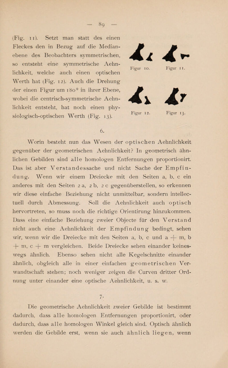 8g (Fig. 11). Setzt man statt des einen Fleckes den in Bezug auf die Median¬ ebene des Beobachters symmetrischen, so entsteht eine symmetrische Aehn- lichkeit, welche auch einen optischen Werth hat (Fig. 12). Auch die Drehung der einen Figur um 1800 in ihrer Ebene, wobei die centrisch-symmetrische Aehn- lichkeit entsteht, hat noch einen phy¬ siologisch-optischen Werth (Fig. 13). 6. Worin besteht nun das Wesen der optischen Aehnlichkeit gegenüber der geometrischen Aehnlichkeit? In geometrisch ähn¬ lichen Gebilden sind alle homologen Entfernungen proportionirt. Das ist aber Verstandessache und nicht Sache der Empfin¬ dung. Wenn wir einem Dreiecke mit den Seiten a, b, c ein anderes mit den Seiten 2 a, 2 b, 2 c gegenüberstellen, so erkennen wir diese einfache Beziehung nicht unmittelbar, sondern intellec- tuell durch Abmessung. .Soll die Aehnlichkeit auch optisch hervortreten, so muss noch die richtige Orientirung hinzukommen. Dass eine einfache Beziehung zweier Objecte für den Verstand nicht auch eine Aehnlichkeit der Empfindung bedingt, sehen wir, wenn wir die Dreiecke mit den Seiten a, b, c und a -f- m, b -j- m, c m vergleichen. Beide Dreiecke sehen einander keines¬ wegs ähnlich. Ebenso sehen nicht alle Kegelschnitte einander ähnlich, obgleich alle in einer einfachen geometrischen Ver¬ wandtschaft stehen; noch weniger zeigen die Curven dritter Ord¬ nung unter einander eine optische Aehnlichkeit, u. s. w. 7- Die geometrische Aehnlichkeit zweier Gebilde ist bestimmt dadurch, dass alle homologen Entfernungen proportionirt, oder dadurch, dass alle homologen Winkel gleich sind. Optisch ähnlich werden die Gebilde erst, wenn sie auch ähnlich liegen, wenn hl Figur 10. Figur II. h Ir Figur 12. Figur 13.
