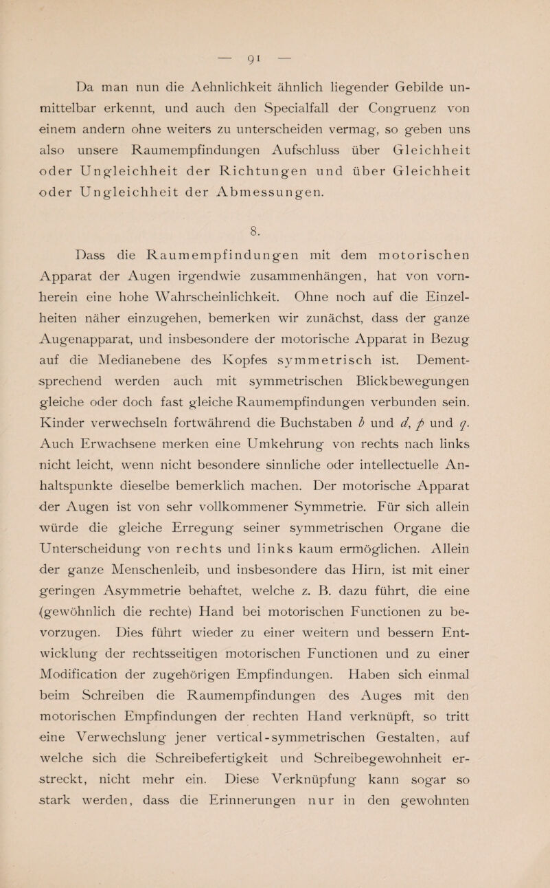 Da man nun die Aehnlichkeit ähnlich liegender Gebilde un¬ mittelbar erkennt, und auch den Specialfall der Congruenz von einem andern ohne weiters zu unterscheiden vermag, so geben uns also unsere Raumempfindungen Aufschluss über Gleichheit oder Ungleichheit der Richtungen und über Gleichheit oder Ungleichheit der Abmessungen. 8. Dass die Raumempfindungen mit dem motorischen Apparat der Augen irgendwie Zusammenhängen, hat von vorn¬ herein eine hohe Wahrscheinlichkeit. Ohne noch auf die Einzel¬ heiten näher einzugehen, bemerken wir zunächst, dass der ganze Augenapparat, und insbesondere der motorische Apparat in Bezug auf die Medianebene des Kopfes symmetrisch ist. Dement¬ sprechend werden auch mit symmetrischen Blickbewegungen gleiche oder doch fast gleiche Raumempfindungen verbunden sein. Kinder verwechseln fortwährend die Buchstaben b und d, p und q. Auch Erwachsene merken eine Umkehrung von rechts nach links nicht leicht, wenn nicht besondere sinnliche oder intellectuelle An¬ haltspunkte dieselbe bemerklich machen. Der motorische Apparat der Augen ist von sehr vollkommener Symmetrie. Für sich allein würde die gleiche Erregung seiner symmetrischen Organe die Unterscheidung von rechts und links kaum ermöglichen. Allein der ganze Menschenleib, und insbesondere das Hirn, ist mit einer geringen Asymmetrie behaftet, welche z. B. dazu führt, die eine {gewöhnlich die rechte) Hand bei motorischen Functionen zu be¬ vorzugen. Dies führt wieder zu einer weitern und bessern Ent¬ wicklung der rechtsseitigen motorischen Functionen und zu einer Modification der zugehörigen Empfindungen. Haben sich einmal beim Schreiben die Raumempfindungen des Auges mit den motorischen Empfindungen der rechten Hand verknüpft, so tritt eine Verwechslung jener vertical-symmetrischen Gestalten, auf welche sich die Schreibefertigkeit und Schreibegewohnheit er¬ streckt, nicht mehr ein. Diese Verknüpfung kann sogar so stark werden, dass die Erinnerungen nur in den gewohnten