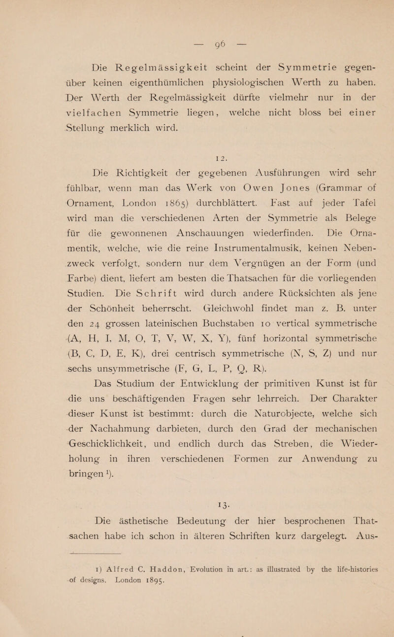 Die Regelmässigkeit scheint der Symmetrie gegen¬ über keinen eigentümlichen physiologischen Werth zu haben. Der Werth der Regelmässigkeit dürfte vielmehr nur in der vielfachen Symmetrie liegen, welche nicht bloss bei einer Stellung merklich wird. 12. Die Richtigkeit der gegebenen Ausführungen wird sehr fühlbar, wenn man das Werk von Owen Jones (Grammar of Ornament, London 1865) durchblättert. Fast auf jeder Tafel wird man die verschiedenen Arten der Symmetrie als Belege für die gewonnenen Anschauungen wiederfinden. Die Orna¬ mentik, welche, wie die reine Instrumentalmusik, keinen Neben¬ zweck verfolgt, sondern nur dem Vergnügen an der Form (und Farbe) dient, liefert am besten die Thatsachen für die vorliegenden Studien. Die Schrift wird durch andere Rücksichten als jene der Schönheit beherrscht. Gleichwohl findet man z. B. unter den 24 grossen lateinischen Buchstaben 10 vertical symmetrische (A, H, I, M, O, T, V, W, X, Y), fünf horizontal symmetrische (B, C, D, E, K), drei centrisch symmetrische (N, S, Z) und nur sechs unsymmetrische (F, G, L, P, Q, R). Das Studium der Entwicklung der primitiven Kunst ist für die uns beschäftigenden Fragen sehr lehrreich. Der Charakter dieser Kunst ist bestimmt: durch die Naturobjecte, welche sich der Nachahmung darbieten, durch den Grad der mechanischen Geschicklichkeit, und endlich durch das Streben, die Wieder¬ holung' in ihren verschiedenen Formen zur Anwendung zu bringen x). 13- Die ästhetische Bedeutung der hier besprochenen That¬ sachen habe ich schon in älteren Schriften kurz dargelegt. Aus- 1) Alfred C. Haddon, Evolution in art.: as illustrated by tke life-histories of designs. London 1895.