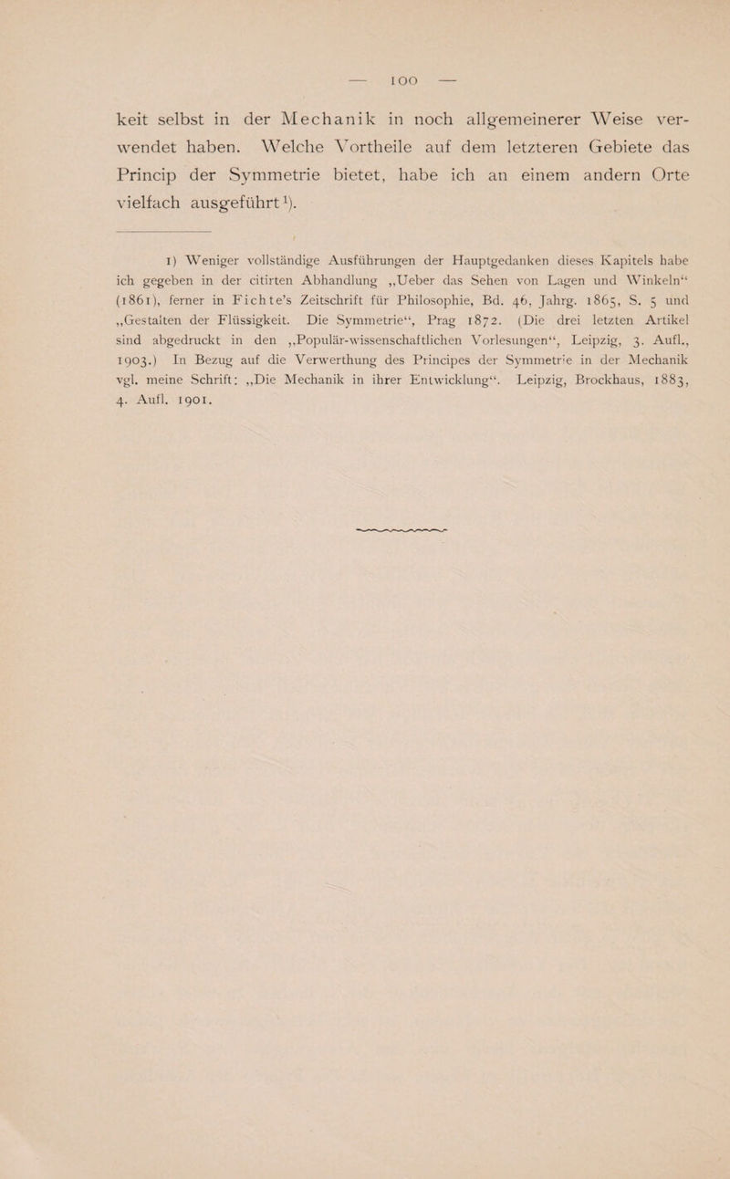 IOO keit selbst in der Mechanik in noch allgemeinerer Weise ver¬ wendet haben. Welche Vortheile auf dem letzteren Gebiete das Princip der Symmetrie bietet, habe ich an einem andern Orte vielfach ausgeführt1). i) Weniger vollständige Ausführungen der Hauptgedanken dieses Kapitels habe ich gegeben in der citirten Abhandlung ,,Ueber das Sehen von Lagen und Winkeln“ (1861), ferner in Fichte’s Zeitschrift für Philosophie, Bd. 46, Jahrg. 1865, S. 5 und „Gestalten der Flüssigkeit. Die Symmetrie“, Prag 1872. (Die drei letzten Artikel sind abgedruckt in den „Populär-wissenschaftlichen Vorlesungen“, Leipzig, 3. Aufl., 1903.) In Bezug auf die Verwerthung des Principes der Symmetrie in der Mechanik vgl. meine Schrift: „Die Mechanik in ihrer Entwicklung“. Leipzig, Brockhaus, 1883, 4. Aufl. 1901.